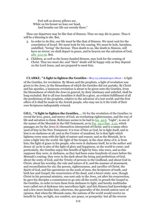 Feel soft as downy pillows are,
While on his breast we lean our head,
And breathe our life out sweetly there.”
Thus our departure may be like that of Simeon. Thus we may die in peace. Thus it
will be a blessing to die. But,
3. In order to do this, our life must be like that of Simeon. We must wait for the
consolation of Israel. We must look for his coming. We must be holy, harmless,
undefiled, “loving” the Saviour. Then death to us, like death to Simeon, will
have no terror; we shall depart in peace, and in heaven see the salvation of God,
2Pe_3:11-12. But,
4. Children, as well as the hoary-headed Simeon, may look for the coming of
Christ. They too must die; and “their” death will be happy only as they depend
on the Lord Jesus, and are prepared to meet him.
CLARKE, "A light to lighten the Gentiles - Φως εις αποκαλυψιν εθνων - A light
of the Gentiles, for revelation. By Moses and the prophets, a light of revelation was
given to the Jews, in the blessedness of which the Gentiles did not partake. By Christ
and his apostles, a luminous revelation is about to be given unto the Gentiles, from
the blessedness of which the Jews in general, by their obstinacy and unbelief, shall be
long excluded. But to all true Israelites it shall be a glory, an evident fulfillment of all
the predictions of the prophets, relative to the salvation of a lost world; and the first
offers of it shall be made to the Jewish people, who may see in it the truth of their
own Scriptures indisputably evinced.
GILL, "A light to lighten the Gentiles,.... Or for the revelation of the Gentiles; to
reveal the love, grace, and mercy of God, an everlasting righteousness, and the way of
life and salvation to them. Reference seems to be had to Isa_42:6. "Light", is one of
the names of the Messiah in the Old Testament, as in Psa_43:3 Dan_2:22, which
passages are by the Jews (k) themselves interpreted of Christ; and is a name often
used of him in the New Testament: it is true of him as God, he is light itself, and in
him is no darkness at all; and as the Creator of mankind, he is that light which
lightens every man with the light of nature and reason; and as the Messiah, he is
come a light into the world: the light of the Gospel, in the clear shine of it, is from
him; the light of grace in his people, who were in darkness itself, he is the author and
donor of; as he is also of the light of glory and happiness, in the world to come: and
particularly, the Gentiles enjoy this benefit of light by him; who were, and as this
supposes they were, in darkness, as they had been some hundreds of years before the
Messiah's coming: they were in the dark about the being and perfections of God,
about the unity of God, and the Trinity of persons in the Godhead, and about God in
Christ; about his worship, the rule and nature of it; and the manner of atonement,
and reconciliation for sin; the person, righteousness, and sacrifice of Christ; the
Spirit of God, and his operations on the souls of men; the Scriptures of truth, and
both law and Gospel; the resurrection of the dead, and a future state: now, though
Christ in his personal ministry, was sent only to the Jews, yet after his resurrection,
he gave his disciples a commission to go into all the world, to preach the Gospel to
the Gentiles, in order to turn them from darkness to light; and hereby multitudes
were called out of darkness into marvellous light: and this Simeon had knowledge of,
and a few more besides him; otherwise, the generality of the Jewish nation were of
opinion, that when the Messiah came, the nations of the world would receive no
benefit by him, no light, nor comfort, nor peace, or prosperity: but all the reverse
314
 