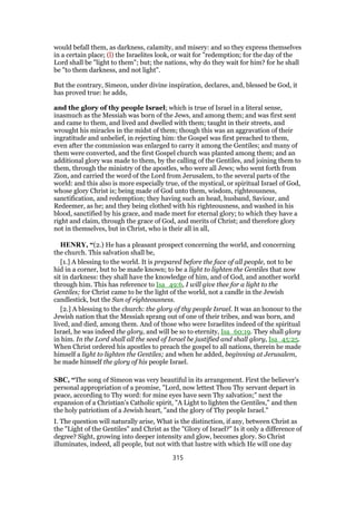would befall them, as darkness, calamity, and misery: and so they express themselves
in a certain place; (l) the Israelites look, or wait for "redemption; for the day of the
Lord shall be "light to them"; but; the nations, why do they wait for him? for he shall
be "to them darkness, and not light".
But the contrary, Simeon, under divine inspiration, declares, and, blessed be God, it
has proved true: he adds,
and the glory of thy people Israel; which is true of Israel in a literal sense,
inasmuch as the Messiah was born of the Jews, and among them; and was first sent
and came to them, and lived and dwelled with them; taught in their streets, and
wrought his miracles in the midst of them; though this was an aggravation of their
ingratitude and unbelief, in rejecting him: the Gospel was first preached to them,
even after the commission was enlarged to carry it among the Gentiles; and many of
them were converted, and the first Gospel church was planted among them; and an
additional glory was made to them, by the calling of the Gentiles, and joining them to
them, through the ministry of the apostles, who were all Jews; who went forth from
Zion, and carried the word of the Lord from Jerusalem, to the several parts of the
world: and this also is more especially true, of the mystical, or spiritual Israel of God,
whose glory Christ is; being made of God unto them, wisdom, righteousness,
sanctification, and redemption; they having such an head, husband, Saviour, and
Redeemer, as he; and they being clothed with his righteousness, and washed in his
blood, sanctified by his grace, and made meet for eternal glory; to which they have a
right and claim, through the grace of God, and merits of Christ; and therefore glory
not in themselves, but in Christ, who is their all in all,
HENRY, “(2.) He has a pleasant prospect concerning the world, and concerning
the church. This salvation shall be,
[1.] A blessing to the world. It is prepared before the face of all people, not to be
hid in a corner, but to be made known; to be a light to lighten the Gentiles that now
sit in darkness: they shall have the knowledge of him, and of God, and another world
through him. This has reference to Isa_49:6, I will give thee for a light to the
Gentiles; for Christ came to be the light of the world, not a candle in the Jewish
candlestick, but the Sun of righteousness.
[2.] A blessing to the church: the glory of thy people Israel. It was an honour to the
Jewish nation that the Messiah sprang out of one of their tribes, and was born, and
lived, and died, among them. And of those who were Israelites indeed of the spiritual
Israel, he was indeed the glory, and will be so to eternity, Isa_60:19. They shall glory
in him. In the Lord shall all the seed of Israel be justified and shall glory, Isa_45:25.
When Christ ordered his apostles to preach the gospel to all nations, therein he made
himself a light to lighten the Gentiles; and when he added, beginning at Jerusalem,
he made himself the glory of his people Israel.
SBC, “The song of Simeon was very beautiful in its arrangement. First the believer’s
personal appropriation of a promise, "Lord, now lettest Thou Thy servant depart in
peace, according to Thy word: for mine eyes have seen Thy salvation;" next the
expansion of a Christian’s Catholic spirit, "A Light to lighten the Gentiles," and then
the holy patriotism of a Jewish heart, "and the glory of Thy people Israel."
I. The question will naturally arise, What is the distinction, if any, between Christ as
the "Light of the Gentiles" and Christ as the "Glory of Israel?" Is it only a difference of
degree? Sight, growing into deeper intensity and glow, becomes glory. So Christ
illuminates, indeed, all people, but not with that lustre with which He will one day
315
 