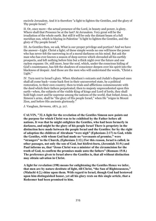 encircle Jerusalem. And it is therefore "a light to lighten the Gentiles, and the glory of
Thy people Israel."
II. Or, once more—the actual presence of the Lord, in beauty and power, is glory.
Where shall that Presence be at the last? At Jerusalem. Very great will be the
irradiation of the whole earth. But still it will be only the distant beam of a full
meridian sun, which is blazing in Palestine "A light to lighten the Gentiles, and the
glory of Thy people Israel."
III. As Gentiles then, we ask, What is our proper privilege and portion? And we have
the answer—Light. Christ a light; of these simple words no one will know the power
who has never felt the narrowing in of a moral darkness on his mind. But ask the
man who has ever known a season of deep sorrow which shrouded all his earthly
prospects, and left nothing before him but a thick night over the future and one
rayless expanse. Or, still more, hear the soul, which, under the conscious hiding of
God’s countenance, has felt the shadows of conscience deepen over his spirit into the
blackness of despair. And those are the men who will understand the words, "Christ a
Light."
IV. Turn next to Israel’s glory. When Abraham’s outcasts and Judah’s dispersed ones
shall all come back—come back first in their unconverted state, by a political
restoration, to their own country; then to trials and afflictions commensurate with
the deed which their fathers perpetrated; then to majesty unprecedented upon this
earth—when, the subjects of the visible King of kings and Lord of lords, they shall
hold high court and be supreme among the nations of the world, that Infant Jesus, in
Simeon’s arms, shall be "the glory of His people Israel," when He "reigns in Mount
Zion, and before His ancients gloriously."
J. Vaughan, Sermons, 1871, p. 217.
CALVIN, "32.A light for the revelation of the Gentiles Simeon now points out
the purpose for which Christ was to be exhibited by the Father before all
nations. It was that he might enlighten the Gentiles, who had been formerly in
darkness, and might be the glory of his people Israel There is propriety in the
distinction here made between the people Israel and the Gentiles: for by the right
of adoption the children of Abraham “were nigh” (Ephesians 2:17) to God, while
the Gentiles, with whom God had made no “covenants of promise,” were
“strangers” to the Church, (Ephesians 2:12.) For this reason, Israel is called, in
other passages, not only the son of God, but hisfirst-born, (Jeremiah 31:9;) and
Paul informs us, that “Jesus Christ was a minister of the circumcision for the
truth of God, to confirm the promises made unto the fathers” (Romans 15:8.)
The preference given to Israel above the Gentiles is, that all without distinction
may obtain salvation in Christ.
A light for revelation (198) means for enlightening the Gentiles Hence we infer,
that men are by nature destitute of light, till Christ, “the Sun of Righteousness,”
(Malachi 4:2,) shine upon them. With regard to Israel, though God had bestowed
upon him distinguished honor, yet all his glory rests on this single article, that a
Redeemer had been promised to him.
316
 
