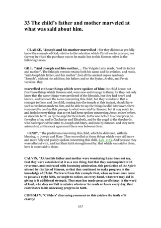 33 The child’s father and mother marveled at
what was said about him.
CLARKE, "Joseph and his mother marvelled - For they did not as yet fully
know the counsels of God, relative to the salvation which Christ was to procure; nor
the way in which the purchase was to be made: but to this Simeon refers in the
following verses.
GILL, "And Joseph and his mother,.... The Vulgate Latin reads, "and his father
and mother". The Ethiopic version retains both his name and his relation, and reads,
"and Joseph his father, and his mother"; but all the ancient copies read only
"Joseph", without the addition, his father; and so the Syriac, Arabic, and Persic
versions: they
marvelled at those things which were spoken of him; the child Jesus: not
that those things which Simeon said, were new and strange to them; for they not only
knew that the same things were predicted of the Messiah, but they had heard and
known, and believed the same concerning this child; but they wondered, that a
stranger to them and the child, coming into the temple at this instant, should have
such a revelation made to him, and be able to say the things he did. Moreover, there
is no need to confine this passage to what were said by Simeon, but it may reach to,
and include every thing; that as yet had been spoken concerning Jesus; either before,
or since his birth; as by the angel to them both, to the one before his conception, to
the other after; and by Zacharias and Elisabeth, and by the angel to the shepherds,
who had reported the same to Joseph and Mary, and now by Simeon; and they were
astonished, at the exact agreement there was between them.
HENRY, “ The prediction concerning this child, which he delivered, with his
blessing, to Joseph and Mary. They marvelled at those things which were still more
and more fully and plainly spoken concerning this child, Luk_2:33. And because they
were affected with, and had their faith strengthened by, that which was said to them,
here is more said to them.
CALVIN, "33.And his father and mother were wondering Luke does not say,
that they were astonished at it as a new thing, but that they contemplated with
reverence, and embraced with becoming admiration, this prediction of the Spirit
uttered by the lips of Simeon, so that they continued to make progress in the
knowledge of Christ. We learn from this example that, when we have once come
to possess a right faith, we ought to collect, on every hand, whatever may aid in
giving to it additional strength. That man has made great proficiency in the word
of God, who does not fail to admire whatever he reads or hears every day, that
contributes to his unceasing progress in faith.
COFFMAN, "Childers' discerning comment on this catches the truth of it
exactly:
317
 