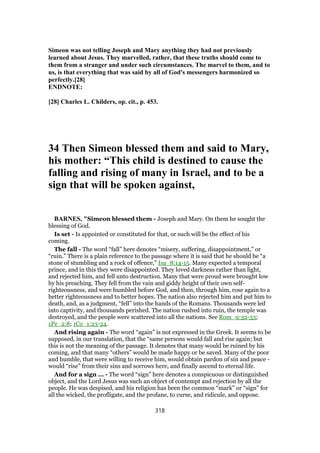 Simeon was not telling Joseph and Mary anything they had not previously
learned about Jesus. They marvelled, rather, that these truths should come to
them from a stranger and under such circumstances. The marvel to them, and to
us, is that everything that was said by all of God's messengers harmonized so
perfectly.[28]
ENDNOTE:
[28] Charles L. Childers, op. cit., p. 453.
34 Then Simeon blessed them and said to Mary,
his mother: “This child is destined to cause the
falling and rising of many in Israel, and to be a
sign that will be spoken against,
BARNES, "Simeon blessed them - Joseph and Mary. On them he sought the
blessing of God.
Is set - Is appointed or constituted for that, or such will be the effect of his
coming.
The fall - The word “fall” here denotes “misery, suffering, disappointment,” or
“ruin.” There is a plain reference to the passage where it is said that he should be “a
stone of stumbling and a rock of offence,” Isa_8:14-15. Many expected a temporal
prince, and in this they were disappointed. They loved darkness rather than light,
and rejected him, and fell unto destruction. Many that were proud were brought low
by his preaching. They fell from the vain and giddy height of their own self-
righteousness, and were humbled before God, and then, through him, rose again to a
better righteousness and to better hopes. The nation also rejected him and put him to
death, and, as a judgment, “fell” into the hands of the Romans. Thousands were led
into captivity, and thousands perished. The nation rushed into ruin, the temple was
destroyed, and the people were scattered into all the nations. See Rom_9:32-33;
1Pe_2:8; 1Co_1:23-24.
And rising again - The word “again” is not expressed in the Greek. It seems to be
supposed, in our translation, that the “same persons would fall and rise again; but
this is not the meaning of the passage. It denotes that many would be ruined by his
coming, and that many “others” would be made happy or be saved. Many of the poor
and humble, that were willing to receive him, would obtain pardon of sin and peace -
would “rise” from their sins and sorrows here, and finally ascend to eternal life.
And for a sign ... - The word “sign” here denotes a conspicuous or distinguished
object, and the Lord Jesus was such an object of contempt and rejection by all the
people. He was despised, and his religion has been the common “mark” or “sign” for
all the wicked, the profligate, and the profane, to curse, and ridicule, and oppose.
318
 