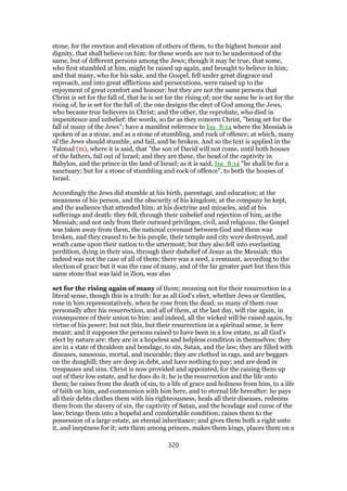 stone, for the erection and elevation of others of them, to the highest honour and
dignity, that shall believe on him: for these words are not to be understood of the
same, but of different persons among the Jews; though it may be true, that some,
who first stumbled at him, might be raised up again, and brought to believe in him;
and that many, who for his sake, and the Gospel, fell under great disgrace and
reproach, and into great afflictions and persecutions, were raised up to the
enjoyment of great comfort and honour: but they are not the same persons that
Christ is set for the fall of, that he is set for the rising of; nor the same he is set for the
rising of, he is set for the fall of; the one designs the elect of God among the Jews,
who became true believers in Christ; and the other, the reprobate, who died in
impenitence and unbelief: the words, so far as they concern Christ, "being set for the
fall of many of the Jews"; have a manifest reference to Isa_8:14 where the Messiah is
spoken of as a stone, and as a stone of stumbling, and rock of offence; at which, many
of the Jews should stumble, and fail, and be broken. And so the text is applied in the
Talmud (m), where it is said, that "the son of David will not come, until both houses
of the fathers, fail out of Israel; and they are these, the head of the captivity in
Babylon, and the prince in the land of Israel; as it is said, Isa_8:14 "he shall be for a
sanctuary; but for a stone of stumbling and rock of offence", to both the houses of
Israel.
Accordingly the Jews did stumble at his birth, parentage, and education; at the
meanness of his person, and the obscurity of his kingdom; at the company he kept,
and the audience that attended him; at his doctrine and miracles, and at his
sufferings and death: they fell, through their unbelief and rejection of him, as the
Messiah; and not only from their outward privileges, civil, and religious; the Gospel
was taken away from them, the national covenant between God and them was
broken, and they ceased to be his people, their temple and city were destroyed, and
wrath came upon their nation to the uttermost; but they also fell into everlasting
perdition, dying in their sins, through their disbelief of Jesus as the Messiah: this
indeed was not the case of all of them; there was a seed, a remnant, according to the
election of grace but it was the case of many, and of the far greater part but then this
same stone that was laid in Zion, was also
set for the rising again of many of them; meaning not for their resurrection in a
literal sense, though this is a truth: for as all God's elect, whether Jews or Gentiles,
rose in him representatively, when he rose from the dead; so many of them rose
personally after his resurrection, and all of them, at the last day, will rise again, in
consequence of their union to him: and indeed, all the wicked will be raised again, by
virtue of his power; but not this, but their resurrection in a spiritual sense, is here
meant; and it supposes the persons raised to have been in a low estate, as all God's
elect by nature are: they are in a hopeless and helpless condition in themselves: they
are in a state of thraldom and bondage, to sin, Satan, and the law; they are filled with
diseases, nauseous, mortal, and incurable; they are clothed in rags, and are beggars
on the dunghill; they are deep in debt, and have nothing to pay; and are dead in
trespasses and sins. Christ is now provided and appointed, for the raising them up
out of their low estate, and he does do it; he is the resurrection and the life unto
them; he raises from the death of sin, to a life of grace and holiness from him, to a life
of faith on him, and communion with him here, and to eternal life hereafter: he pays
all their debts clothes them with his righteousness, heals all their diseases, redeems
them from the slavery of sin, the captivity of Satan, and the bondage and curse of the
law; brings them into a hopeful and comfortable condition; raises them to the
possession of a large estate, an eternal inheritance; and gives them both a right unto
it, and ineptness for it; sets them among princes, makes them kings, places them on a
320
 