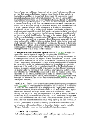 throne of glory, yea, on his own throne, and sets a crown of righteousness, life, and
glory, on their heads; and will cause them to reign with him, first on earth, for a
thousand years, and then in heaven to all eternity: and this was to be the case of
many in Israel, though not of all; for all did not obey the Gospel, some did, three
thousand under one sermon; and more will in the latter day, when all Israel shall be
saved. This privilege of rising again, in this sense, by Christ, though it is here spoken
of with respect to many of the Jews, yet not to the exclusion of the Gentiles; for this
honour have all the saints, be they of what nation they will. Now when Christ is said
to be "set" for these different things, the meaning is, that he was foreappointed,
preordained, and set forth in God's counsel, purposes, and decrees, as a stone at
which some should stumble, through their own wickedness and unbelief, and fall and
perish, and be eternally lost; and as a foundation stone for others, to build their faith
and hope upon, which should be given them, and so rise up to everlasting life; and
that he was set forth in the prophecies of the Old Testament, as in that here referred
to, for the same ends; and that he was now exhibited in human nature with the same
views, and should be held forth in the everlasting Gospel, for the like purposes; and
which eventually is the savour of life unto life to some, and the savour of death unto
death to others: to all this, a behold is prefixed, as expressing what is wonderful and
surprising, and not to be accounted for, but to be resolved into the secret and
sovereign will of God: it is added, that he is also set
for a sign which shall be spoken against: referring to Isa_8:18. Christ is the
sign of God's everlasting love to his people, the great proof, evidence, and
demonstration of it; and in this respect, is spoken against by many: and he is set up
in the Gospel, as an ensign of the people to look at, and gather to, for comfort, peace,
righteousness, salvation, and eternal life; but is by many contradicted, opposed, and
treated with contempt and abhorrence; so that he appears rather to be set as a mark
and butt to shoot at: he was spoken against by the Scribes and Pharisees, and the
greater part of the people of the Jews, and contradicted, as the Messiah, because of
his mean appearance among them; his proper deity was denied, his divine sonship
was gainsayed; he was contemned in all his offices, kingly, priestly, and prophetic;
his works of mercy, both to the bodies and souls of men, his miracles, and the whole
series of his life and actions, were traduced as sinful and criminal: this was the
contradiction of sinners against himself, which he endured, Heb_12:3 and for which
he was set and appointed; and still the contradiction continues, and will, as long as
the Gospel is preached,
HENRY, “(1.) Simeon shows them what reason they had to rejoice; for he blessed
them (Luk_2:34), he pronounced them blessed who had the honour to be related to
this child, and were entrusted with the bringing him up. He prayed for them, that
God would bless them, and would have others do so too. They had reason to rejoice,
for this child should be, not only a comfort and honour to them, but a public
blessing. He is set for the rising again of many in Israel, that is, for the conversion of
many to God that are dead and buried in sin, and for the consolation of many in God
that are sunk and lost in sorrow and despair. Those whom he is set for the fall of may
be the same with those whom he is set for the rising again of. He is set eis ptōsin kai
anastasin - for their fall, in order to their rising again; to humble and abase them,
and bring them off from all confidence in themselves, that they may be exalted by
relying on Christ; he wounds and then heals, Paul falls, and rises again.
JAMISON, "set — appointed.
fall and rising again of many in Israel, and for a sign spoken against —
321
 