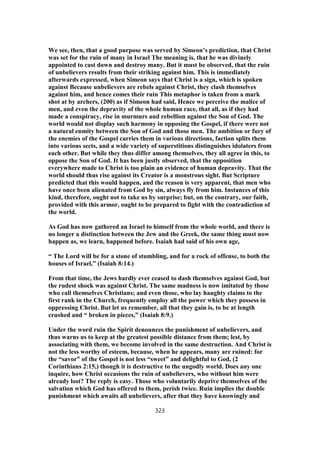 We see, then, that a good purpose was served by Simeon’s prediction, that Christ
was set for the ruin of many in Israel The meaning is, that he was divinely
appointed to cast down and destroy many. But it must be observed, that the ruin
of unbelievers results from their striking against him. This is immediately
afterwards expressed, when Simeon says that Christ is a sign, which is spoken
against Because unbelievers are rebels against Christ, they clash themselves
against him, and hence comes their ruin This metaphor is taken from a mark
shot at by archers, (200) as if Simeon had said, Hence we perceive the malice of
men, and even the depravity of the whole human race, that all, as if they had
made a conspiracy, rise in murmurs and rebellion against the Son of God. The
world would not display such harmony in opposing the Gospel, if there were not
a natural enmity between the Son of God and those men. The ambition or fury of
the enemies of the Gospel carries them in various directions, faction splits them
into various sects, and a wide variety of superstitions distinguishes idolaters from
each other. But while they thus differ among themselves, they all agree in this, to
oppose the Son of God. It has been justly observed, that the opposition
everywhere made to Christ is too plain an evidence of human depravity. That the
world should thus rise against its Creator is a monstrous sight. But Scripture
predicted that this would happen, and the reason is very apparent, that men who
have once been alienated from God by sin, always fly from him. Instances of this
kind, therefore, ought not to take us by surprise; but, on the contrary, our faith,
provided with this armor, ought to be prepared to fight with the contradiction of
the world.
As God has now gathered an Israel to himself from the whole world, and there is
no longer a distinction between the Jew and the Greek, the same thing must now
happen as, we learn, happened before. Isaiah had said of his own age,
“ The Lord will be for a stone of stumbling, and for a rock of offense, to both the
houses of Israel,” (Isaiah 8:14.)
From that time, the Jews hardly ever ceased to dash themselves against God, but
the rudest shock was against Christ. The same madness is now imitated by those
who call themselves Christians; and even those, who lay haughty claims to the
first rank in the Church, frequently employ all the power which they possess in
oppressing Christ. But let us remember, all that they gain is, to be at length
crushed and “ broken in pieces,” (Isaiah 8:9.)
Under the word ruin the Spirit denounces the punishment of unbelievers, and
thus warns us to keep at the greatest possible distance from them; lest, by
associating with them, we become involved in the same destruction. And Christ is
not the less worthy of esteem, because, when he appears, many are ruined: for
the “savor” of the Gospel is not less “sweet” and delightful to God, (2
Corinthians 2:15,) though it is destructive to the ungodly world. Does any one
inquire, how Christ occasions the ruin of unbelievers, who without him were
already lost? The reply is easy. Those who voluntarily deprive themselves of the
salvation which God has offered to them, perish twice. Ruin implies the double
punishment which awaits all unbelievers, after that they have knowingly and
323
 