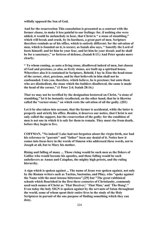 wilfully opposed the Son of God.
And for the resurrection This consolation is presented as a contrast with the
former clause, to make it less painful to our feelings: for, if nothing else were
added, it would be melancholy to hear, that Christ is “ a stone of stumbling,”
which will break and crush, by its hardness, a great part of men. Scripture
therefore reminds us of his office, which is entirely different: for the salvation of
men, which is founded on it, is secure; as Isaiah also says, “ Sanctify the Lord of
hosts himself; and let him be your fear, and let him be your dread; and he shall
be for a sanctuary,” or fortress of defense, (Isaiah 8:13.) And Peter speaks more
clearly:
“ To whom coming, as unto a living stone, disallowed indeed of men, but chosen
of God and precious, ye also, as lively stones, are built up a spiritual house.
Wherefore also it is contained in Scripture, Behold, I lay in Zion the head-stone
of the corner, elect, precious, and he that believeth in him shall not be
confounded. Unto you, therefore, which believe, he is precious: but unto them
who are disobedient, the stone which the builders disallowed, the same is made
the head of the corner,” (1 Peter 2:4; Isaiah 28:16.)
That we may not be terrified by the designation bestowed on Christ, “a stone of
stumbling,” let it be instantly recollected, on the other hand, that he is likewise
called the “corner-stone,” on which rests the salvation of all the godly. (201)
Let it be also taken into account, that the former is accidental, while the latter is
properly and strictly his office. Besides, it deserves our notice, that Christ is not
only called the support, but the resurrection of the godly: for the condition of
men is not one in which it is safe for them to remain. They must rise from death,
before they begin to live.
COFFMAN, "No indeed! Luke had not forgotten about the virgin birth, nor had
his reference to "parents" and "father" been any denial of it. Notice how it
comes into focus here in the words of Simeon who addressed these words, not to
Joseph at all, but to Mary his mother.
Rising and falling of many ... Those rising would be such men as the fishers of
Galilee who would become his apostles, and those falling would be such
unbelievers as Annas and Caiaphas, the mighty high priests, and the ruling
hierarchy.
A sign which is spoken against ... The name of Jesus was spoken against, not only
by the Roman writers such as Tacitus, Suetonius, and Pliny, who "spoke against
the Name with the most intense bitterness";[29] but "The great rabbinical
schools which flourished in the first three centuries of Christianity, commonly
used such names of Christ as `That Deceiver,' `That Man,' and `The Hung'."
Even today the holy SIGN is spoken against by the servants of Satan throughout
the world, some of whom spent their entire lives in the study of the Holy
Scriptures in pursuit of the one purpose of finding something which they can
deny.
324
 