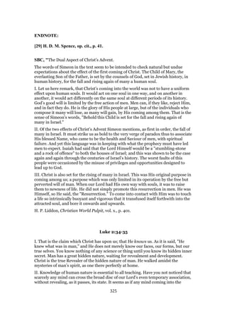 ENDNOTE:
[29] H. D. M. Spence, op. cit., p. 41.
SBC, "The Dual Aspect of Christ’s Advent.
The words of Simeon in the text seem to be intended to check natural but undue
expectations about the effect of the first coming of Christ. The Child of Mary, the
everlasting Son of the Father, is set by the counsels of God, set in Jewish history, in
human history, for the fall and rising again of many a human soul.
I. Let us here remark, that Christ’s coming into the world was not to have a uniform
effect upon human souls. It would act on one soul in one way, and on another in
another, it would act differently on the same soul at different periods of its history.
God’s good will is limited by the free action of men. Men can, if they like, reject Him,
and in fact they do. He is the glory of His people at large, but of the individuals who
compose it many will lose, as many will gain, by His coming among them. That is the
sense of Simeon’s words, "Behold this Child is set for the fall and rising again of
many in Israel."
II. Of the two effects of Christ’s Advent Simeon mentions, as first in order, the fall of
many in Israel. It must strike us as bold to the very verge of paradox thus to associate
His blessed Name, who came to be the health and Saviour of men, with spiritual
failure. And yet this language was in keeping with what the prophecy must have led
men to expect. Isaiah had said that the Lord Himself would be a "stumbling-stone
and a rock of offence" to both the houses of Israel; and this was shown to be the case
again and again through the centuries of Israel’s history. The worst faults of this
people were occasioned by the misuse of privileges and opportunities designed to
lead up to God.
III. Christ is also set for the rising of many in Israel. This was His original purpose in
coming among us; a purpose which was only limited in its operation by the free but
perverted will of man. When our Lord had His own way with souls, it was to raise
them to newness of life. He did not simply promote this resurrection in men. He was
Himself, so He said, the "Resurrection." To come into contact with Him was to touch
a life so intrinsically buoyant and vigorous that it transfused itself forthwith into the
attracted soul, and bore it onwards and upwards.
H. P. Liddon, Christian World Pulpit, vol. x., p. 401.
Luke 2:34-35
I. That is the claim which Christ has upon us; that He knows us. As it is said, "He
knew what was in man," and He does not merely know our faces, our forms, but our
true selves. You know nothing of any science or thing until you know its hidden inner
secret. Man has a great hidden nature, waiting for revealment and development.
Christ is the true Revealer of the hidden nature of man. He walked amidst the
mysteries of man’s spirit, as one there perfectly at home.
II. Knowledge of human nature is essential to all teaching. Have you not noticed that
scarcely any mind can cross the broad disc of our Lord’s even temporary association,
without revealing, as it passes, its state. It seems as if any mind coming into the
325
 