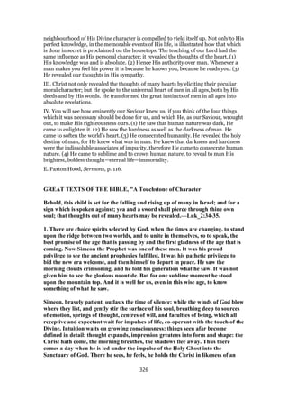 neighbourhood of His Divine character is compelled to yield itself up. Not only to His
perfect knowledge, in the memorable events of His life, is illustrated how that which
is done in secret is proclaimed on the housetops. The teaching of our Lord had the
same influence as His personal character; it revealed the thoughts of the heart. (1)
His knowledge was and is absolute. (2) Hence His authority over man. Whenever a
man makes you feel his power it is because he knows you, because he reads you. (3)
He revealed our thoughts in His sympathy.
III. Christ not only revealed the thoughts of many hearts by eliciting their peculiar
moral character; but He spoke to the universal heart of men in all ages, both by His
deeds and by His words. He transformed the great instincts of men in all ages into
absolute revelations.
IV. You will see how eminently our Saviour knew us, if you think of the four things
which it was necessary should be done for us, and which He, as our Saviour, wrought
out, to make His righteousness ours. (1) He saw that human nature was dark, He
came to enlighten it. (2) He saw the hardness as well as the darkness of man. He
came to soften the world’s heart. (3) He consecrated humanity. He revealed the holy
destiny of man, for He knew what was in man. He knew that darkness and hardness
were the indissoluble associates of impurity, therefore He came to consecrate human
nature. (4) He ca
