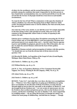 of others for the enrollment, and the normal fluctuations in every business were
probably among the conditions that made it impossible for the holy parents to
have found better accommodations; but, over and beyond all this, it was the will
of God that the Saviour of all people should have been born in such humble
circumstances.
No room for the Son of God! What a commentary is this upon the situation of
Adam's rebellious race when the Dayspring from on High visited our sinful
world! The King had indeed come to visit his children, but what unworthy hosts
they proved to be!
Just what day of the week, month, or year did this occur? It is simply impossible
to tell, there being, in fact, some question of exactly what year it was. The
comment of the incomparable Adam Clarke is worthy of repeating in this
context. He said:
Fabricus gives a catalogue of no less than 136 opinions concerning the YEAR of
Christ's birth; and, as to his BIRTHDAY, it has been placed by Christian sects
and learned men in every month of the year!; ... but the Latin Church, supreme
in power and infallible in judgment, placed it on the 25th of December, the very
day on which the ancient Romans celebrated the feast of their goddess
Bruma![15]
Regardless of human curiosity and preoccupation of scholars with this question,
"we should take our cue from the obvious lack of divine interest in the
question."[16]
[11] Herschel H. Hobbs, An Exposition of the Gospel of Luke (Grand Rapids,
Michigan: Baker Book House, 1966), p. 50..
[12] Charles L. Childers, op. cit., p. 446.
[13] William Barclay, op. cit., p. 16.
[14] W. E. Vine, An Expository Dictionary of New Testament Words (Old
Tappan, New Jersey: Fleming H. Revell Company, 1940), Vol. II, p. 35.
[15] Adam Clarke, op. cit., p. 370.
[16] Charles L. Childers, op. cit., p. 447.
BENSON, "Luke 2:6-7. And while they were there, the days were accomplished,
&c. — Whatever views Mary might have in going up to Bethlehem, her going
there was doubtless by the direction of Divine Providence, in order that the
Messiah might be born in that city, agreeably to the prophecy of Micah 5:2. And
she brought forth her firstborn son — τον υιον αυτης τον πρωτοτοκον, her son,
the firstborn; that excellent and glorious person, who was the firstborn of every
creature, and the heir of all things. See note on Matthew 1:25. And wrapped him
in swaddling-clothes — By her doing this herself, it is thought her labour was
without the usual pangs of childbearing. And laid him in a manger — Though
33
 