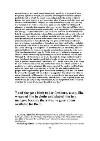 the word φατνη, here used, sometimes signifies a stall, yet it is certain it more
frequently signifies a manger, and certainly the manger was the most proper
part of the stall in which the infant could be laid. As to the notion of Bishop
Pearce, that not a manger is here meant, but a bag of coarse cloth, like those out
of which the horses of our troopers are fed when encamped; and that this bag
was fastened to the wall, or some other part, not of a stable, but of the guest-
chamber, or room for the reception of strangers, where Joseph and Mary were
lodged; this odd notion is amply confuted by Dr. Campbell in a very long note on
this passage. Tradition informs us that the stable, in which the holy family was
lodged, was, according to the custom of the country, hollowed out of a rock, and
consequently the coldness of it, at least by night, must have greatly added to its
other inconveniences. Because there was no room for them in the inn — The
concourse of people at Bethlehem being very great on this occasion. It seems
there was but one principal inn at Bethlehem, now but a small village, and that
when Joseph came thither it was full, so that he and Mary were obliged to lodge
in a stable, fitted up as a receptacle for poor travellers, in which they, and the
animals that brought them, were meanly accommodated under the same roof.
Now also there is seldom room for Christ in an inn. It will not be improper to
observe, on this humiliating circumstance of our Lord’s birth in a stable, how,
“through the whole course of his life, he despised the things most esteemed by
men. For though he was the Son of God, when he became man he chose to be
born of parents in the meanest condition of life. Though he was heir of all things,
he chose to be born in an inn, nay, in the stable of an inn, where, instead of a
cradle, he was laid in a manger. The angels reported the good news of his birth,
not to the rabbis and great men, but to shepherds, who, being plain honest
people, were unquestionably good witnesses of what they heard and saw. When
he grew up he wrought with his father as a carpenter. And afterward, while he
executed the duties of his ministry, he was so poor that he had not a place where
to lay his head, but lived on the bounty of his friends. Thus, by going before men
in the thorny path of poverty and affliction, he has taught them to be contented
with their lot in this life, however humble it may be.”
7 and she gave birth to her firstborn, a son. She
wrapped him in cloths and placed him in a
manger, because there was no guest room
available for them.
BARNES, "Her first-born son - Whether Mary had any other children or not
has been a matter of controversy. The obvious meaning of the Bible is that she had;
and if this be the case, the word “firstborn” is here to be taken in its common
signification.
Swaddling clothes - When a child among the Hebrews was born, it was washed
34
 