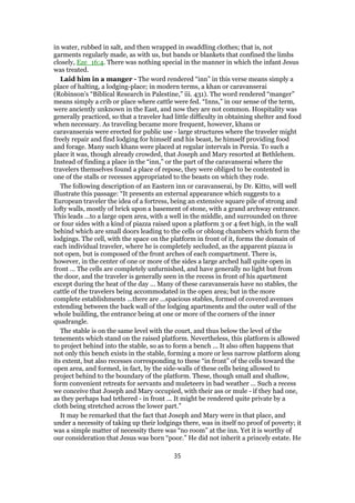 in water, rubbed in salt, and then wrapped in swaddling clothes; that is, not
garments regularly made, as with us, but bands or blankets that confined the limbs
closely, Eze_16:4. There was nothing special in the manner in which the infant Jesus
was treated.
Laid him in a manger - The word rendered “inn” in this verse means simply a
place of halting, a lodging-place; in modern terms, a khan or caravanserai
(Robinson’s “Biblical Research in Palestine,” iii. 431). The word rendered “manger”
means simply a crib or place where cattle were fed. “Inns,” in our sense of the term,
were anciently unknown in the East, and now they are not common. Hospitality was
generally practiced, so that a traveler had little difficulty in obtaining shelter and food
when necessary. As traveling became more frequent, however, khans or
caravanserais were erected for public use - large structures where the traveler might
freely repair and find lodging for himself and his beast, he himself providing food
and forage. Many such khans were placed at regular intervals in Persia. To such a
place it was, though already crowded, that Joseph and Mary resorted at Bethlehem.
Instead of finding a place in the “inn,” or the part of the caravanserai where the
travelers themselves found a place of repose, they were obliged to be contented in
one of the stalls or recesses appropriated to the beasts on which they rode.
The following description of an Eastern inn or caravanserai, by Dr. Kitto, will well
illustrate this passage: “It presents an external appearance which suggests to a
European traveler the idea of a fortress, being an extensive square pile of strong and
lofty walls, mostly of brick upon a basement of stone, with a grand archway entrance.
This leads ...to a large open area, with a well in the middle, and surrounded on three
or four sides with a kind of piazza raised upon a platform 3 or 4 feet high, in the wall
behind which are small doors leading to the cells or oblong chambers which form the
lodgings. The cell, with the space on the platform in front of it, forms the domain of
each individual traveler, where he is completely secluded, as the apparent piazza is
not open, but is composed of the front arches of each compartment. There is,
however, in the center of one or more of the sides a large arched hall quite open in
front ... The cells are completely unfurnished, and have generally no light but from
the door, and the traveler is generally seen in the recess in front of his apartment
except during the heat of the day ... Many of these caravanserais have no stables, the
cattle of the travelers being accommodated in the open area; but in the more
complete establishments ...there are ...spacious stables, formed of covered avenues
extending between the back wall of the lodging apartments and the outer wall of the
whole building, the entrance being at one or more of the corners of the inner
quadrangle.
The stable is on the same level with the court, and thus below the level of the
tenements which stand on the raised platform. Nevertheless, this platform is allowed
to project behind into the stable, so as to form a bench ... It also often happens that
not only this bench exists in the stable, forming a more or less narrow platform along
its extent, but also recesses corresponding to these “in front” of the cells toward the
open area, and formed, in fact, by the side-walls of these cells being allowed to
project behind to the boundary of the platform. These, though small and shallow,
form convenient retreats for servants and muleteers in bad weather ... Such a recess
we conceive that Joseph and Mary occupied, with their ass or mule - if they had one,
as they perhaps had tethered - in front ... It might be rendered quite private by a
cloth being stretched across the lower part.”
It may be remarked that the fact that Joseph and Mary were in that place, and
under a necessity of taking up their lodgings there, was in itself no proof of poverty; it
was a simple matter of necessity there was “no room” at the inn. Yet it is worthy of
our consideration that Jesus was born “poor.” He did not inherit a princely estate. He
35
 