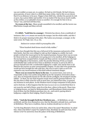 was not cradled, as many are, in a palace. He had no rich friends. He had virtuous,
pious parents, of more value to a child than many riches. And in this we are shown
that it is no dishonor to be poor. Happy is that child who, whether his parents be rich
or poor, has a pious father and mother. It is no matter if he has not as much wealth,
as fine clothes, or as splendid a house as another. It is enough for him to be as
“Jesus” was, and God will bless him.
No room at the inn - Many people assembled to be enrolled, and the tavern was
filled before Joseph and Mary arrived.
CLARKE, "Laid him in a manger - Wetstein has shown, from a multitude of
instances, that φατνη means not merely the manger, but the whole stable, and this I
think is its proper meaning in this place. The Latins use praesepe, a manger, in the
same sense. So Virgil, Aen. vii. p. 275.
Stabant ter centum nitidi in praesepibus altis
“Three hundred sleek horses stood in lofty stables.”
Many have thought that this was a full proof of the meanness and poverty of the
holy family, that they were obliged to take up their lodging in a stable; but such
people overlook the reason given by the inspired penman, because there was no room
for them in the inn. As multitudes were going now to be enrolled, all the lodgings in
the inn had been occupied before Joseph and Mary arrived. An honest man who had
worked diligently at his business, under the peculiar blessing of God, as Joseph
undoubtedly had, could not have been so destitute of money as not to be able to
procure himself and wife a comfortable lodging for a night; and, had he been so ill
fitted for the journey as some unwarrantably imagine, we may take it for granted he
would not have brought his wife with him, who was in such a state as not to be
exposed to any inconveniences of this kind without imminent danger.
There was no room for them in the inn - In ancient times, inns were as
respectable as they were useful, being fitted up for the reception of travelers alone: -
now, they are frequently haunts for the idle and the profligate, the drunkard and the
infidel; - in short, for any kind of guests except Jesus and his genuine followers. To
this day there is little room for such in most inns; nor indeed have they, in general,
any business in such places. As the Hindoos travel in large companies to holy places
and to festivals, it often happens that the inns (suraies) are so crowded that there is
not room for one half of them: some lie at the door, others in the porch. These inns,
or lodging-houses, are kept by Mohammedans, and Mussulmans obtain prepared
food at them; but the Hindoos purchase rice, etc., and cook it, paying about a
halfpenny a night for their lodging. Ward’s Customs.
GILL, "And she brought forth her firstborn son,.... At Bethlehem, as was
predicted; and the Jews themselves own, that the Messiah is already born, and born
at Bethlehem. They have a tradition, that an Arabian should say to a Jew (k).
"Lo! the king Messiah is born; he said to him, what is his name? Menachem: he asked
him, what is his father's name? he replied to him, Hezekiah; he said unto him, from
whence is he? he answered, from the palace of the king of Bethlehem.
36
 