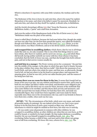 Which is elsewhere (l) reported, with some little variation; the Arabian said to the
Jew,
"the Redeemer of the Jews is born; he said unto him, what is his name? he replied,
Menachem is his name: and what is his father's name? he answered, Hezekiah: he
said unto him, and where do they dwell? he replied, in Birath Arba, in Bethlehem.
And the Jewish chronologer affirms (m), that "Jesus the Nazarene, was born at
Bethlehem Judah, a "parsa" and a half from Jerusalem.
And even the author of the blasphemous book of the life of Christ owns (n), that
"Bethlehem Judah was the place of his nativity.
Jesus is called Mary's firstborn, because she had none before him; though she might
not have any after him; for the first that opened the matrix, was called the firstborn,
though none followed after, and was holy to the Lord, Exo_13:2. Christ, as to his
human nature; was Mary's firstborn; and as to his divine nature, God's firstborn:
and wrapped him in swaddling clothes; which shows, that he was in all things
made like unto us, sin only excepted. This is one of the first things done to a new
born infant, after that it is washed, and its navel cut; see Eze_16:4 and which Mary
did herself, having neither midwife nor nurse with her; from whence it has been
concluded, that the birth of Jesus was easy, and that she brought him forth without
pain, and not in that sorrow women usually do,
and laid him in a manger. The Persic version serves for a comment; "she put him
into the middle of the manger, in the place in which they gave food to beasts; because
in the place whither they came, they had no cradle": this shows the meanness of our
Lord's birth, and into what a low estate he came; and that now, as afterwards, though
Lord of all, yet had not where to lay his head in a proper place; and expresses his
amazing grace, in that he was rich, yet for our sakes became poor: and the reason of
his being here laid was,
because there was no room for them in the inn. It seems that Joseph had no
house of his own to go into, nor any relation and friend to receive him: and it may be,
both his own father and Mary's father were dead, and therefore were obliged to put
up at an inn; and in this there was no room for them, because of the multitude that
were come thither to be enrolled: and this shows their poverty and meanness, and
the little account that was made of them; for had they been rich, and made any
considerable figure, they would have been regarded, and room made for them;
especially since Mary was in the circumstances she was; and it was brutish in them to
turn them into a stable, when such was her case,
HENRY, "III. The circumstances of his birth, which were very mean, and under
all possible marks of contempt. He was indeed a first-born son; but it was a poor
honour to be the first-born of such a poor woman as Mary was, who had no
inheritance to which he might be entitled as first-born, but what was in nativity.
1. He was under some abasements in common with other children; he was
wrapped in swaddling clothes, as other children are when they are new-born, as if he
could be bound, or needed to be kept straight. He that makes darkness a swaddling
band for the sea was himself wrapped in swaddling bands, Job_38:9. The
everlasting Father became a child of time, and men said to him whose out-goings
were of old from everlasting, We know this man, whence he is, Joh_7:27. The
37
 