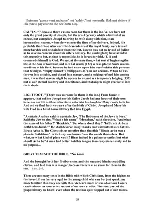 But some “guests went and came” not “rudely,” but reverently. God sent visitors of
His own to pay court to the new-born King.
CALVIN, "7.Because there was no room for them in the inn We see here not
only the great poverty of Joseph, but the cruel tyranny which admitted of no
excuse, but compelled Joseph to bring his wife along with him, at an
inconvenient season, when she was near the time of her delivery. Indeed, it is
probable that those who were the descendants of the royal family were treated
more harshly and disdainfully than the rest. Joseph was not so devoid of feeling
as to have no concern about his wife’s delivery. He would gladly have avoided
this necessity: but, as that is impossible, he is forced to yield, (131) and
commends himself to God. We see, at the same time, what sort of beginning the
life of the Son of God had, and in what cradle (132) he was placed. Such was his
condition at his birth, because he had taken upon him our flesh for this purpose,
that he might, “empty himself” (Philippians 2:7) on our account. When he was
thrown into a stable, and placed in a manger, and a lodging refused him among
men, it was that heaven might be opened to us, not as a temporary lodging, (133)
but as our eternal country and inheritance, and that angels might receive us into
their abode.
LIGHTFOOT, "[There was no room for them in the inn.] From hence it
appears, that neither Joseph nor his father Jacob had any house of their own
here, no, nor Eli neither, wherein to entertain his daughter Mary ready to lie in.
And yet we find that two years after the birth of Christ, Joseph and Mary his
wife lived in a hired house till they fled into Egypt.
"A certain Arabian said to a certain Jew, 'The Redeemer of the Jews is born.'
Saith the Jew to him, 'What is his name?' 'Menahem,' saith the other. 'And what
the name of his father?' 'Hezekiah.' 'But where dwell they?' 'In Birath Arba in
Bethlehem Judah.'" He shall deserve many thanks that will but tell us what this
Birath Arba is. The Gloss tells us no other than that this "Birath Arba was a
place in Bethlehem"; which any one knows from the words themselves. But
what, or what kind of place was it? Birah indeed is a palace or castle: but what
should Arba be? A man had better hold his tongue than conjecture vainly and to
no purpose...
GREAT TEXTS OF THE BIBLE, "No Room
And she brought forth her firstborn son; and she wrapped him in swaddling
clothes, and laid him in a manger, because there was no room for them in the
inn.—Luk_2:7.
There are not many texts in the Bible with which Christians, from the highest to
the lowest, from the very aged to the young child who can but just speak, are
more familiar than they are with this. We learn more or less about our Lord’s
cradle almost as soon as we are out of our own cradles. That one part of the
gospel history we know, even when the rest has quite slipped out of our minds.
39
 