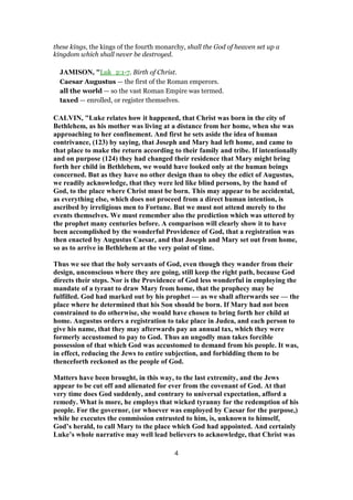 these kings, the kings of the fourth monarchy, shall the God of heaven set up a
kingdom which shall never be destroyed.
JAMISON, "Luk_2:1-7. Birth of Christ.
Caesar Augustus — the first of the Roman emperors.
all the world — so the vast Roman Empire was termed.
taxed — enrolled, or register themselves.
CALVIN, "Luke relates how it happened, that Christ was born in the city of
Bethlehem, as his mother was living at a distance from her home, when she was
approaching to her confinement. And first he sets aside the idea of human
contrivance, (123) by saying, that Joseph and Mary had left home, and came to
that place to make the return according to their family and tribe. If intentionally
and on purpose (124) they had changed their residence that Mary might bring
forth her child in Bethlehem, we would have looked only at the human beings
concerned. But as they have no other design than to obey the edict of Augustus,
we readily acknowledge, that they were led like blind persons, by the hand of
God, to the place where Christ must be born. This may appear to be accidental,
as everything else, which does not proceed from a direct human intention, is
ascribed by irreligious men to Fortune. But we must not attend merely to the
events themselves. We must remember also the prediction which was uttered by
the prophet many centuries before. A comparison will clearly show it to have
been accomplished by the wonderful Providence of God, that a registration was
then enacted by Augustus Caesar, and that Joseph and Mary set out from home,
so as to arrive in Bethlehem at the very point of time.
Thus we see that the holy servants of God, even though they wander from their
design, unconscious where they are going, still keep the right path, because God
directs their steps. Nor is the Providence of God less wonderful in employing the
mandate of a tyrant to draw Mary from home, that the prophecy may be
fulfilled. God had marked out by his prophet — as we shall afterwards see — the
place where he determined that his Son should be born. If Mary had not been
constrained to do otherwise, she would have chosen to bring forth her child at
home. Augustus orders a registration to take place in Judea, and each person to
give his name, that they may afterwards pay an annual tax, which they were
formerly accustomed to pay to God. Thus an ungodly man takes forcible
possession of that which God was accustomed to demand from his people. It was,
in effect, reducing the Jews to entire subjection, and forbidding them to be
thenceforth reckoned as the people of God.
Matters have been brought, in this way, to the last extremity, and the Jews
appear to be cut off and alienated for ever from the covenant of God. At that
very time does God suddenly, and contrary to universal expectation, afford a
remedy. What is more, he employs that wicked tyranny for the redemption of his
people. For the governor, (or whoever was employed by Caesar for the purpose,)
while he executes the commission entrusted to him, is, unknown to himself,
God’s herald, to call Mary to the place which God had appointed. And certainly
Luke’s whole narrative may well lead believers to acknowledge, that Christ was
4
 