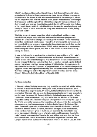 Christ’s mother and Joseph had been living at their home at Nazareth when,
according to St. Luke’s Gospel, orders were given for one of those censuses, or
enrolments of the people, which were sometimes used in ancient days as a basis
for the imposition of a poll-tax. In such cases, people were enrolled according to
their ancestry and the region from which they originally came; and thus it was
that “Joseph also went up from Galilee, out of the city of Nazareth, into Judæa,
to the city of David, which is called Bethlehem, because he was of the house and
family of David; to enrol himself with Mary who was betrothed to him, being
great with child.”
The little town—it was no more than what we should call a village—was
crowded with people, many of whom had come for the same purpose and
claimed the same exalted lineage; the inn or guest-chamber—there was rarely
more than one in such small places—was already crowded; this carpenter and
his young bride were people of no particular importance and needed no special
consideration, still less did the unborn Child; and so, as there was no room for
them among the human guests, they had to find shelter in the stable hard by,
among the beasts.
It used to be brought as an objection against the trustworthiness of St. Luke’s
Gospel that there was no evidence other than his that such an enrolment was
known at that time or in that region. Why the evidence of this ancient document
should be regarded as less valuable than that of another on such a point did not
appear; but at any rate it no longer matters. Within the last few years records
have been discovered, on fragments of papyrus found in the rubbish-heaps of old
Egyptian towns, which prove conclusively that such enrolments did take place in
that time and region; and of this objection we shall doubtless hear no more.1
[Note: 1 Bishop W. E. Collins, Hours of Insight, 112.]
I
No Room in the Inn
1. The story of the Nativity is not only very beautiful, as surely all will be willing
to confess; it is historically true, a thing that some, even quite recently, have
shown themselves eager to deny. Of course, to the faithful soul the whole story is
convincing. The man who has seen the heavens opening in mercy and hope above
his dark and sin-bound life finds no difficulty in believing that the glory of the
Lord broke forth before men’s very eyes what time the Saviour of the world
began His earthly life. The man who year after year has been led by the Light of
the World across the wastes and through the dark places of life does not ask the
astronomers to give him permission to believe in the Star of Bethlehem. But
apart from such a gracious predisposition to receive this lovely story, we find
touches in it that a master of fiction, much less a simple, plain-minded man,
could surely never have given to it. There are points in the story that would
never have occurred to the weaver of a tale. And notable amongst them is St.
Luke’s simple statement that Mary in the hour of her need was shut out from
such comfort and shelter as the inn at Bethlehem might have afforded. The
Gospels were written by those who believed in Jesus as the Son of God. St. Luke
40
 