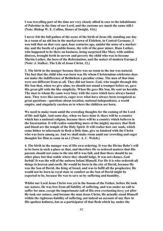 I was travelling part of the time are very closely allied in race to the inhabitants
of Palestine in the time of our Lord, and the customs are much the same still.1
[Note: Bishop W. E. Collins, Hours of Insight, 114.]
I never felt the full pathos of the scene of the birth of Jesus till, standing one day
in a room of an old inn in the market-town of Eisleben, in Central Germany, I
was told that on that very spot, four centuries ago, amidst the noise of a market-
day and the bustle of a public-house, the wife of the poor miner, Hans Luther,
who happened to be there on business, being surprised like Mary with sudden
distress, brought forth in sorrow and poverty the child who was to become
Martin Luther, the hero of the Reformation, and the maker of modern Europe.2
[Note: J. Stalker, The Life of Jesus Christ, 12.]
3. The birth in the manger because there was no room in the inn was natural.
The fact that the child who was born was He whom Christendom celebrates does
not make the indifference of Bethlehem a peculiar crime. The men of that time
were not different from us all. They did not know. God, who taught through this
His Son that, when we give alms, we should not sound a trumpet before us, gave
His great gift with the like simplicity. When He gave His Son, He sent no heralds.
The men to whom He came were busy with the cares which have always busied
men. They were like ourselves, eager over what have always been recognized as
great questions—questions about taxation, national independence, a world
empire, and singularly careless as to where the children are born.
We need to make room amid the crowding thoughts for the coming of the Lord
of life and light. And some day, when we have done it, there will be a country
which has a national religion, because there will be a country which believes in
the Incarnation. It will realize something more of the mighty mystery that flesh
and blood are the temple of the Holy Spirit. It will realize how our souls, which
come hither to tabernacle in flesh a little time, give us kindred with the Christ
who was born among us. And we shall make room amid our crowding and eager
thoughts for Him to come in us.1 [Note: A. C. Welch.]
4. The birth in the manger was of His own ordering. It was the Divine Babe’s will
to be born in such a place as that, and therefore He so ordered matters that His
parents should not come to the inn till it was full, and that there should be no
other place but that stable where they should lodge. It was not chance, God
forbid! It was the will of the unborn Infant Himself. For He it is who ordereth all
things in heaven and earth. He would be born in the city of David, because He
was the Son of David, the King of Israel, and was to fulfil all the prophecies; He
would not be born in royal state or comfort as the Son of David might be
expected to be, because He was to save us by suffering and humility.
Whilst our Lord Jesus Christ was yet in the bosom of the Father, before He took
our nature, He was free from all liability of suffering, and was under no call to
suffer for men, except the importunate call of His own everlasting love; yet after
He took our nature, and became the man Jesus Christ, He actually stood Himself
within the righteous liability of suffering, not indeed on account of any flaw in
His spotless holiness, but as a participator of that flesh which lay under the
42
 