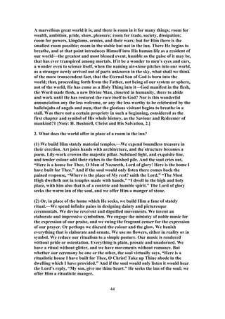 A marvellous great world it is, and there is room in it for many things; room for
wealth, ambition, pride, show, pleasure; room for trade, society, dissipation;
room for powers, kingdoms, armies, and their wars; but for Him there is the
smallest room possible; room in the stable but not in the inn. There He begins to
breathe, and at that point introduces Himself into His human life as a resident of
our world—the greatest and most blessed event, humble as the guise of it may be,
that has ever transpired among mortals. If it be a wonder to men’s eyes and ears,
a wonder even to science itself, when the naming air-stone pitches into our world,
as a stranger newly arrived out of parts unknown in the sky, what shall we think
of the more transcendent fact, that the Eternal Son of God is born into the
world; that, proceeding forth from the Father, not being of our system or sphere,
not of the world, He has come as a Holy Thing into it—God manifest in the flesh,
the Word made flesh, a new Divine Man, closeted in humanity, there to abide
and work until He has restored the race itself to God? Nor is this wonderful
annunciation any the less welcome, or any the less worthy to be celebrated by the
hallelujahs of angels and men, that the glorious visitant begins to breathe in a
stall. Was there not a certain propriety in such a beginning, considered as the
first chapter and symbol of His whole history, as the Saviour and Redeemer of
mankind?1 [Note: H. Bushnell, Christ and His Salvation, 2.]
2. What does the world offer in place of a room in the inn?
(1) We build Him stately material temples.—We expend boundless treasure in
their erection. Art joins hands with architecture, and the structure becomes a
poem. Lily-work crowns the majestic pillar. Subdued light, and exquisite line,
and tender colour add their riches to the finished pile. And the soul cries out,
“Here is a house for Thee, O Man of Nazareth, Lord of glory! Here is the home I
have built for Thee.” And if the soul would only listen there comes back the
pained response, “Where is the place of My rest? saith the Lord.” “The Most
High dwelleth not in temples made with hands,” “I dwell in the high and holy
place, with him also that is of a contrite and humble spirit.” The Lord of glory
seeks the warm inn of the soul, and we offer Him a manger of stone.
(2) Or, in place of the home which He seeks, we build Him a fane of stately
ritual.—We spend infinite pains in designing dainty and picturesque
ceremonials. We devise reverent and dignified movements. We invent an
elaborate and impressive symbolism. We engage the ministry of noble music for
the expression of our praise, and we swing the fragrant censer for the expression
of our prayer. Or perhaps we discard the colour and the glow. We banish
everything that is elaborate and ornate. We use no flowers, either in reality or in
symbol. We reduce our ritualism to a simple posture. Our music is rendered
without pride or ostentation. Everything is plain, prosaic and unadorned. We
have a ritual without glitter, and we have movements without romance. But
whether our ceremony be one or the other, the soul virtually says, “Here is a
ritualistic house I have built for Thee, O Christ! Take up Thine abode in the
dwelling which I have provided.” And if the soul would only listen it would hear
the Lord’s reply, “My son, give me thine heart.” He seeks the inn of the soul; we
offer Him a ritualistic manger.
44
 