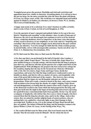 Trampled grass grows the greenest. Hardship and trial and restriction and
opposition mean new vitality to character. In potting plants, it is well not to have
the pot too large, for the more crowded the roots the more the plant will bloom.
It is true, in a larger sense, of life. The world has ever misunderstood and battled
against its thinkers, its leaders, its reformers, its heroes.1 [Note: W. G. Jordan,
The Crown of Individuality, 33.]
A happy man seems to be a solecism; it is a man’s business to suffer, to battle,
and to work.2 [Note: Carlyle, in Life of Lord Houghton, ii. 478.]
Even the spectacle of man’s repeated and pathetic failure to live up to his own
ideal is “inspiring and consoling” to this onlooker, since, in spite of long ages of
ill-success, the race is not discouraged, but continues to strive as if for assured
victory, rendering obedience, however imperfect, to the inner voice that speaks
of duty owed to ourselves, to our neighbour, to our God; and it is “inspiring and
consoling” that traces of the same struggle can be discerned in the poor sentient
beings, our inferiors. “Let it be enough for faith that the whole creation groans
in mortal frailty, strives with unconquerable constancy: Surely not all in vain.”3
[Note: J. A. Hammerton, Stevensoniana, 215.]
(2) We find room for Him when we find room for His little ones.
A few days ago there was performed in the hall of Lincoln’s Inn, London, a
mystery play called “Eager Heart.” The story is briefly this. Eager Heart is a
poor maiden living in a wayside cottage, who has heard that the king is going to
pass that way, and that he will take up his quarters for a night somewhere in the
neighbourhood. With all diligence she prepares the best room in her cottage for
his reception, hoping that she may be the favoured one whom he will honour
with a visit. Her two sisters, Eager Fame and Eager Sense, deride her
expectations, and assure her that the king would never condescend to enter so
humble an abode, and that he will, as a matter of course, seek hospitality with
some of the great folk in that part of the country. She, however, has a strong
premonition that her hopes are not ill-founded, and goes on with her
preparations. When all is ready, a knock is heard at the door, and a poor woman
with an infant at her breast begs the charity of a night’s lodging. Eager Heart,
sad and disappointed, yet feeling that she cannot refuse such a request, gives up
to the distressed wayfarers the room which she had prepared for the king; and
then goes forth into the night in the hopes of meeting him and at least expressing
her goodwill to have entertained him had it been possible. On her way she meets
a company of shepherds, who tell her they have seen a vision of angels, who have
assured them that the king has already come, and is in the village. And as they
return, they are joined by another pilgrim band, of eastern princes, who are
making their way, guided by a heavenly light, to pay their homage to their
sovereign lord. Needless to say, it is to the cottage of Eager Heart herself that
they are guided. The infant is Himself the King, and the homeless woman is the
Queen Mother.1 [Note: H. Lucas, At the Parting of the Ways, 79.]
4. The world will find room for Him at last. Has it not found room for Him
already? Has He not made room for Himself—He for whom the inn of
46
 