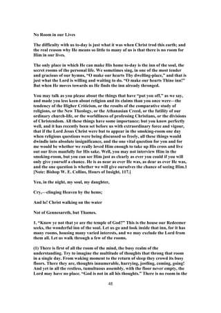 No Room in our Lives
The difficulty with us to-day is just what it was when Christ trod this earth; and
the real reason why He means so little to many of us is that there is no room for
Him in our lives.
The only place in which He can make His home to-day is the inn of the soul, the
secret rooms of the personal life. We sometimes sing, in one of the most tender
and gracious of our hymns, “O make our hearts Thy dwelling-place,” and that is
just what the Lord is willing and waiting to do. “O make our hearts Thine inn!”
But when He moves towards us He finds the inn already thronged.
You may talk as you please about the things that have “put you off,” as we say,
and made you less keen about religion and its claims than you once were—the
tendency of the Higher Criticism, or the results of the comparative study of
religions, or the New Theology, or the Athanasian Creed, or the futility of our
ordinary church-life, or the worldliness of professing Christians, or the divisions
of Christendom. All these things have some importance; but you know perfectly
well, and it has recently been set before us with extraordinary force and vigour,
that if the Lord Jesus Christ were but to appear in the smoking-room one day
when religious questions were being discussed so freely, all these things would
dwindle into absolute insignificance, and the one vital question for you and for
me would be whether we really loved Him enough to take up His cross and live
out our lives manfully for His sake. Well, you may not interview Him in the
smoking-room, but you can see Him just as clearly as ever you could if you will
only give yourself a chance. He is as near as ever He was, as dear as ever He was,
and the one question is whether we will give ourselves the chance of seeing Him.1
[Note: Bishop W. E. Collins, Hours of Insight, 117.]
Yea, in the night, my soul, my daughter,
Cry,—clinging Heaven by the hems;
And lo! Christ walking on the water
Not of Gennesareth, but Thames.
1. “Know ye not that ye are the temple of God?” This is the house our Redeemer
seeks, the wonderful inn of the soul. Let us go and look inside that inn, for it has
many rooms, housing many varied interests, and we may exclude the Lord from
them all. Let us walk through a few of the rooms.
(1) There is first of all the room of the mind, the busy realm of the
understanding. Try to imagine the multitude of thoughts that throng that room
in a single day. From waking moment to the return of sleep they crowd its busy
floors. There they are, thoughts innumerable, hurrying, jostling, coming, going!
And yet in all the restless, tumultuous assembly, with the floor never empty, the
Lord may have no place. “God is not in all his thoughts.” There is no room in the
48
 