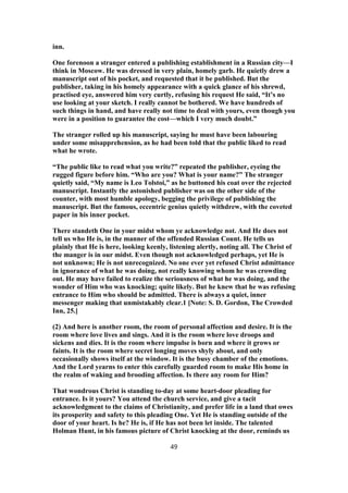 inn.
One forenoon a stranger entered a publishing establishment in a Russian city—I
think in Moscow. He was dressed in very plain, homely garb. He quietly drew a
manuscript out of his pocket, and requested that it be published. But the
publisher, taking in his homely appearance with a quick glance of his shrewd,
practised eye, answered him very curtly, refusing his request He said, “It’s no
use looking at your sketch. I really cannot be bothered. We have hundreds of
such things in hand, and have really not time to deal with yours, even though you
were in a position to guarantee the cost—which I very much doubt.”
The stranger rolled up his manuscript, saying he must have been labouring
under some misapprehension, as he had been told that the public liked to read
what he wrote.
“The public like to read what you write?” repeated the publisher, eyeing the
rugged figure before him. “Who are you? What is your name?” The stranger
quietly said, “My name is Leo Tolstoi,” as he buttoned his coat over the rejected
manuscript. Instantly the astonished publisher was on the other side of the
counter, with most humble apology, begging the privilege of publishing the
manuscript. But the famous, eccentric genius quietly withdrew, with the coveted
paper in his inner pocket.
There standeth One in your midst whom ye acknowledge not. And He does not
tell us who He is, in the manner of the offended Russian Count. He tells us
plainly that He is here, looking keenly, listening alertly, noting all. The Christ of
the manger is in our midst. Even though not acknowledged perhaps, yet He is
not unknown; He is not unrecognized. No one ever yet refused Christ admittance
in ignorance of what he was doing, not really knowing whom he was crowding
out. He may have failed to realize the seriousness of what he was doing, and the
wonder of Him who was knocking; quite likely. But he knew that he was refusing
entrance to Him who should be admitted. There is always a quiet, inner
messenger making that unmistakably clear.1 [Note: S. D. Gordon, The Crowded
Inn, 25.]
(2) And here is another room, the room of personal affection and desire. It is the
room where love lives and sings. And it is the room where love droops and
sickens and dies. It is the room where impulse is born and where it grows or
faints. It is the room where secret longing moves shyly about, and only
occasionally shows itself at the window. It is the busy chamber of the emotions.
And the Lord yearns to enter this carefully guarded room to make His home in
the realm of waking and brooding affection. Is there any room for Him?
That wondrous Christ is standing to-day at some heart-door pleading for
entrance. Is it yours? You attend the church service, and give a tacit
acknowledgment to the claims of Christianity, and prefer life in a land that owes
its prosperity and safety to this pleading One. Yet He is standing outside of the
door of your heart. Is he? He is, if He has not been let inside. The talented
Holman Hunt, in his famous picture of Christ knocking at the door, reminds us
49
 