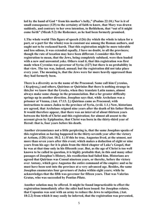 led by the hand of God “ from his mother’s belly,” (Psalms 22:10.) Nor is it of
small consequence (125) to the certainty of faith to know, that Mary was drawn
suddenly, and contrary to her own intention, to Bethlehem, that “out of it might
come forth” (Micah 5:2) the Redeemer, as he had been formerly promised.
1.The whole world This figure of speech (126) (by which the whole is taken for a
part, or a part for the whole) was in constant use among the Roman authors, and
ought not to be reckoned harsh. That this registration might be more tolerable
and less odious, it was extended equally, I have no doubt, to all the provinces;
though the rate of taxation may have been different. I consider this first
registration to mean, that the Jews, being completely subdued, were then loaded
with a new and unwonted yoke. Others read it, that this registration was first
made when Cyrenius was governor of Syria; (127) but there is no probability in
that view. The tax was, indeed, annual; but the registration did not take place
every year. The meaning is, that the Jews were far more heavily oppressed than
they had formerly been.
There is a diversity as to the name of the Proconsul. Some call him Cyrenius,
( Κυρήνιος,) and others, Quirinus or Quirinius But there is nothing strange in
this;for we know that the Greeks, when they translate Latin names, almost
always make some change in the pronunciation. But a far greater difficulty
springs up in another direction. Josephus says that, while Archelaus was a
prisoner at Vienna, (Ant. 17:13. 2,) Quirinus came as Proconsul, with
instructions to annex Judea to the province of Syria, (xviii. 1.1.) Now, historians
are agreed, that Archelaus reigned nine years after the death of his father Herod.
It would therefore appear, that there was an interval of about thirteen years
between the birth of Christ and this registration; for almost all assent to the
account given by Epiphanius, that Christ was born in the thirty-third year of
Herod: that is, four years before his death.
Another circumstance not a little perplexing is, that the same Josephus speaks of
this registration as having happened in the thirty-seventh year after the victory
at Actium, (128) (Ant. 18:2. 1.) If this be true, Augustus lived, at the utmost, not
more than seven years after this event; which makes a deduction of eight or nine
years from his age: for it is plain from the third chapter of Luke’s Gospel, that
he was at that time only in his fifteenth year. But, as the age of Christ is too well
known to be called in question, it is highly probable that, in this and many other
passages of Josephus’s History, his recollection had failed him. Historians are
agreed that Quirinus was Consul nineteen years, or thereby, before the victory
over Antony, which gave Augustus the entire command of the empire: and so he
must have been sent into the province at a very advanced age. Besides, the same
Josephus enumerates four governors of Judea within eight years; while he
acknowledges that the fifth was governor for fifteen years. That was Valerius
Gratus, who was succeeded by Pontius Pilate.
Another solution may be offered. It might be found impracticable to effect the
registration immediately after the edict had been issued: for Josephus relates,
that Coponius was sent with an army to reduce the Jews to subjection, (Ant.
18:2.2) from which it may easily be inferred, that the registration was prevented,
5
 