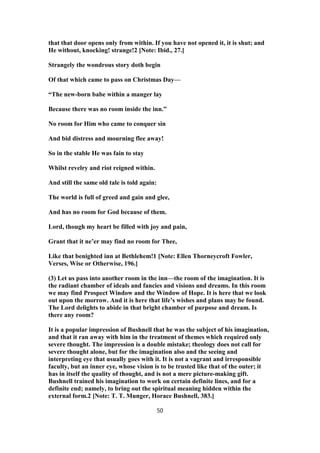 that that door opens only from within. If you have not opened it, it is shut; and
He without, knocking! strange!2 [Note: Ibid., 27.]
Strangely the wondrous story doth begin
Of that which came to pass on Christmas Day—
“The new-born babe within a manger lay
Because there was no room inside the inn.”
No room for Him who came to conquer sin
And bid distress and mourning flee away!
So in the stable He was fain to stay
Whilst revelry and riot reigned within.
And still the same old tale is told again:
The world is full of greed and gain and glee,
And has no room for God because of them.
Lord, though my heart be filled with joy and pain,
Grant that it ne’er may find no room for Thee,
Like that benighted inn at Bethlehem!1 [Note: Ellen Thorneycroft Fowler,
Verses, Wise or Otherwise, 196.]
(3) Let us pass into another room in the inn—the room of the imagination. It is
the radiant chamber of ideals and fancies and visions and dreams. In this room
we may find Prospect Window and the Window of Hope. It is here that we look
out upon the morrow. And it is here that life’s wishes and plans may be found.
The Lord delights to abide in that bright chamber of purpose and dream. Is
there any room?
It is a popular impression of Bushnell that he was the subject of his imagination,
and that it ran away with him in the treatment of themes which required only
severe thought. The impression is a double mistake; theology does not call for
severe thought alone, but for the imagination also and the seeing and
interpreting eye that usually goes with it. It is not a vagrant and irresponsible
faculty, but an inner eye, whose vision is to be trusted like that of the outer; it
has in itself the quality of thought, and is not a mere picture-making gift.
Bushnell trained his imagination to work on certain definite lines, and for a
definite end; namely, to bring out the spiritual meaning hidden within the
external form.2 [Note: T. T. Munger, Horace Bushnell, 383.]
50
 