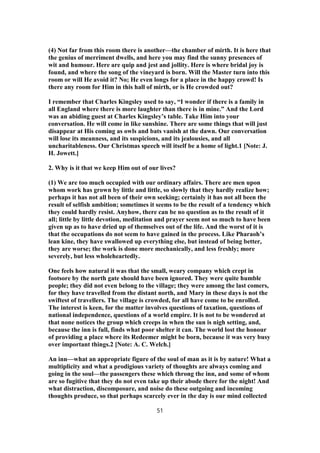 (4) Not far from this room there is another—the chamber of mirth. It is here that
the genius of merriment dwells, and here you may find the sunny presences of
wit and humour. Here are quip and jest and jollity. Here is where bridal joy is
found, and where the song of the vineyard is born. Will the Master turn into this
room or will He avoid it? No; He even longs for a place in the happy crowd! Is
there any room for Him in this hall of mirth, or is He crowded out?
I remember that Charles Kingsley used to say, “I wonder if there is a family in
all England where there is more laughter than there is in mine.” And the Lord
was an abiding guest at Charles Kingsley’s table. Take Him into your
conversation. He will come in like sunshine. There are some things that will just
disappear at His coming as owls and bats vanish at the dawn. Our conversation
will lose its meanness, and its suspicions, and its jealousies, and all
uncharitableness. Our Christmas speech will itself be a home of light.1 [Note: J.
H. Jowett.]
2. Why is it that we keep Him out of our lives?
(1) We are too much occupied with our ordinary affairs. There are men upon
whom work has grown by little and little, so slowly that they hardly realize how;
perhaps it has not all been of their own seeking; certainly it has not all been the
result of selfish ambition; sometimes it seems to be the result of a tendency which
they could hardly resist. Anyhow, there can be no question as to the result of it
all; little by little devotion, meditation and prayer seem not so much to have been
given up as to have dried up of themselves out of the life. And the worst of it is
that the occupations do not seem to have gained in the process. Like Pharaoh’s
lean kine, they have swallowed up everything else, but instead of being better,
they are worse; the work is done more mechanically, and less freshly; more
severely, but less wholeheartedly.
One feels how natural it was that the small, weary company which crept in
footsore by the north gate should have been ignored. They were quite humble
people; they did not even belong to the village; they were among the last comers,
for they have travelled from the distant north, and Mary in these days is not the
swiftest of travellers. The village is crowded, for all have come to be enrolled.
The interest is keen, for the matter involves questions of taxation, questions of
national independence, questions of a world empire. It is not to be wondered at
that none notices the group which creeps in when the sun is nigh setting, and,
because the inn is full, finds what poor shelter it can. The world lost the honour
of providing a place where its Redeemer might be born, because it was very busy
over important things.2 [Note: A. C. Welch.]
An inn—what an appropriate figure of the soul of man as it is by nature! What a
multiplicity and what a prodigious variety of thoughts are always coming and
going in the soul—the passengers these which throng the inn, and some of whom
are so fugitive that they do not even take up their abode there for the night! And
what distraction, discomposure, and noise do these outgoing and incoming
thoughts produce, so that perhaps scarcely ever in the day is our mind collected
51
 