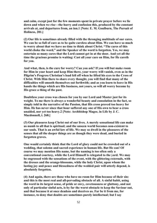 and calm, except just for the few moments spent in private prayer before we lie
down and when we rise—the hurry and confusion this, produced by the constant
arrivals at, and departures from, an inn.1 [Note: E. M. Goulburn, The Pursuit of
Holiness, 281.]
(2) Our life is sometimes already filled with the thronging multitude of our cares.
We can be so full of care as to be quite careless about Him. We can have so much
to worry about that we have no time to think about Christ. “The cares of this
world choke the word,” and the Speaker of the word is forgotten. Yes, we may
entertain so many cares that the Lord cannot get in at the door. And yet all the
time the gracious promise is waiting: Cast all your care on Him, for He careth
for you.
And what, then, is the cure for worry? Can you ask? If you will but make room
for Him in your heart and keep Him there, your worry will vanish, even as in the
Pilgrim’s Progress Christian’s load fell off when he lifted his eyes to the Cross of
Christ. With Him there to share every thought, you will find that many of the
difficulties will smooth themselves out forthwith; and as you learn to leave in His
hands the things which are His business, not yours, so will all worry become by
His grace a thing of the past.
Doubtless your cross was chosen for you by our Lord and Master just for its
weight. To me there is always a wonderful beauty and consolation in the fact, so
simply told in the narrative of the Passion, that His cross proved too heavy for
Him. He has never since that hour suffered any one of His own to bear a cross
unaided, nor yet too heavy.2 [Note: Archbishop Magee, in Life by J. C.
Macdonnell, i. 268.]
(3) Our pleasures keep Christ out of our lives. A merely sensational life can make
us numb to all that is spiritual; and the unseen world becomes non-existent to
our souls. That is an awful law of life. We may so dwell in the pleasures of the
senses that all the deeper things are as though they were dead, and buried in
forgotten graves.
One would certainly think that the Lord of glory could not be crowded out of a
wedding, that solemn and sacred experience in human life. But He can! Of
course we may mention His name, but the naming is too often only a
conventional courtesy, while the Lord Himself is relegated to the yard. We may
be engrossed with the sensations of the event, with the glittering externals, with
the dresses and the orange-blossoms, while the holy Christ, upon whom the
lasting joy and peace and blessedness of the wedded pair will utterly depend, is
absolutely forgotten.
(4) And again, there are those who have no room for Him because of their sin:
and this is the most real and all-pervading obstacle of all. A sinful habit, using
the word in its largest sense, of pride or envy, covetousness or gluttony, and not
only of particular sinful acts, is by far the worst obstacle to keep the Saviour out,
and that because it at once deadens and deceives us. Far be it from me, for
instance, to deny that doubts are sometimes purely intellectual; but I say
52
 
