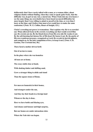 deliberately that I have rarely talked with a man, or a woman either, about
religious doubts without finding, when they come to speak quite freely, that the
difficulty was, in part at any rate, a moral one. When I look into my own heart, I
see the same thing; my own doubts have been based on moral difficulties far
more largely than I was willing to admit to myself at the time, or even than I
knew at the time; and I believe that most of us would have to make the same
confession.1 [Note: W. E. Collins, Hours of Insight, 121.]
Christ’s crowding-out power is tremendous. That explains why He is so crowded
out. When allowed freely in He crowds everything out that would crowd Him
out. He crowds out sin. By the blood drawn from His own side He washes it out.
By the soft-burning but intense fire of His heart He burns it out. By the purity of
His own wondrous presence, recognized as Lord, He reveals its horrid ugliness,
and compels us, by the holy compulsion of love, to keep it out.2 [Note: S. D.
Gordon, The Crowded Inn, 58.]
There fared a mother driven forth
Out of an inn to roam;
In the place where she was homeless
All men are at home.
The crazy stable close at hand,
With shaking timber and shifting sand,
Grew a stronger thing to abide and stand
Than the square stones of Rome.
For men are homesick in their homes,
And strangers under the sun,
And they lay their heads in a foreign land
Whenever the day is done.
Here we have battle and blazing eyes,
And chance and honour and high surprise,
But our homes are under miraculous skies
Where the Yule tale was begun.
53
 