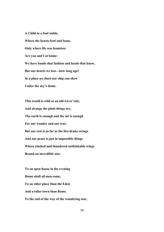 A Child in a foul stable,
Where the beasts feed and foam,
Only where He was homeless
Are you and I at home:
We have hands that fashion and heads that know,
But our hearts we lost—how long ago!
In a place no chart nor ship can show
Under the sky’s dome.
This world is wild as an old wives’ tale,
And strange the plain things are,
The earth is enough and the air is enough
For our wonder and our war;
But our rest is as far as the fire-drake swings
And our peace is put in impossible things
Where clashed and thundered unthinkable wings
Round an incredible star.
To an open house in the evening
Home shall all men come,
To an older place than the Eden
And a taller town than Rome.
To the end of the way of the wandering star,
54
 