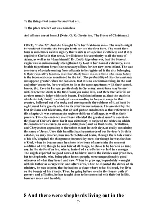 To the things that cannot be and that are,
To the place where God was homeless
And all men are at home.1 [Note: G. K. Chesterton, The House of Christmas.]
COKE, "Luke 2:7. And she brought forth her first-born son— The words might
be rendered literally, she brought forth her son the first-born. The word first-
born is sometimes used to signify that which is of superior excellence; and if it be
applied to Christ in that sense, it will denote his superiority to all the sons of
Adam, as well as to Adam himself. Dr. Doddridge observes, that the blessed
virgin was so miraculously strengthened by God in her hour of extremity, as to
be able to perform herself the necessary offices for her new-born infant. The vast
concourse of people coming from all parts to be registered in the city belonging
to their respective families, must inevitably have exposed those who came latest
to the inconveniences mentioned in the text. The probability of this circumstance
will appear greater, when we consider, that it is no uncommon thing, in the east
and other countries, for travellers to lie in the same apartment with their camels,
horses, &c. Even in Europe, particularly in Germany, many inns may be met
with, where the stable is the first room you come into, and there the veturini or
carriers usually lodge with their beasts. Tradition informs us, that the stable in
which the holy family was lodged was, according to frequent usage in that
country, hollowed out of a rock; and consequently the coldness of it, at least by
night, must have greatly added to its other inconveniences. It is asserted by the
best civilians and historians, that at such public enrolments as that referred to in
this chapter, it was customaryto register children of all ages, as well as their
parents. This circumstance must have afforded the greatest proof to ascertain
the place of Christ's birth; for it was customary to suspend the tables on which
the enrolment was taken, in some public place; and we find Justin, Tertullian,
and Chrysostom appealing to the tables extant in their days, as really containing
the name of Jesus. Upon this humiliating circumstance of our Saviour's birth in
a stable, we may observe, how much the blessed Jesus, through the whole course
of his life, despised the thingsmost esteemed by men; for though he was the Son
of God, when he became man he chose to be born of parents in the meanest
condition of life; though he was heir of all things, he chose to be born in an inn;
nay, in the stable of an inn, where, instead of a cradle he was laid in a manger.
The angels reported the good news of his birth; not to the rabbies and great men,
but to shepherds, who, being plain honest people, were unquestionably good
witnesses of what they heard and saw. When he grew up, he probably wrought
with his father as a carpenter; and afterwards, while he executed the duties of his
ministry, he was so poor, that he had not a place where to lay his head, but lived
on the bounty of his friends. Thus, by going before men in the thorny path of
poverty and affliction, he has taught them to be contented with their lot in life,
however mean and humble.
8 And there were shepherds living out in the
55
 
