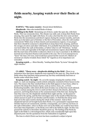 fields nearby, keeping watch over their flocks at
night.
BARNES, "The same country - Round about Bethlehem.
Shepherds - Men who tended flocks of sheep.
Abiding in the field - Remaining out of doors, under the open sky, with their
flocks. This was commonly done. The climate was mild, and, to keep their flocks from
straying, they spent the night with them. It is also a fact that the Jews sent out their
flocks into the mountainous and desert regions during the summer months, and took
them up in the latter part of October or the first of November, when the cold weather
commenced. While away in these deserts and mountainous regions, it was proper
that there should be someone to attend them to keep them from straying, and from
the ravages of wolves and other wild beasts. It is probable from this that our Saviour
was born before the 25th of December, or before what we call “Christmas.” At that
time it is cold, and especially in the high and mountainous regions about Bethlehem.
But the exact time of his birth is unknown; there is no way to ascertain it. By different
learned men it has been fixed at each month in the year. Nor is it of consequence to
“know” the time; if it were, God would have preserved the record of it. Matters of
moment are clearly revealed; those which “he” regards as of no importance are
concealed.
Keeping watch ... - More literally, “tending their flocks “by turns” through the
night watches.”
CLARKE, "There were - shepherds abiding in the field - There is no
intimation here that these shepherds were exposed to the open air. They dwelt in the
fields where they had their sheep penned up; but they undoubtedly had tents or
booths under which they dwelt.
Keeping watch - by night - Or, as in the margin, keeping the watches of the
night, i.e. each one keeping a watch (which ordinarily consisted of three hours) in his
turn. The reason why they watched them in the field appears to have been, either to
preserve the sheep from beasts of prey, such as wolves, foxes, etc., or from
freebooting banditti, with which all the land of Judea was at that time much infested.
It was a custom among the Jews to send out their sheep to the deserts, about the
passover, and bring them home at the commencement of the first rain: during the
time they were out, the shepherds watched them night and day. As the passover
occurred in the spring, and the first rain began early in the month of Marchesvan,
which answers to part of our October and November, we find that the sheep were
kept out in the open country during the whole of the summer. And as these
shepherds had not yet brought home their flocks, it is a presumptive argument that
October had not yet commenced, and that, consequently, our Lord was not born on
the 25th of December, when no flocks were out in the fields; nor could he have been
born later than September, as the flocks were still in the fields by night. On this very
ground the nativity in December should be given up. The feeding of the flocks by
night in the fields is a chronological fact, which casts considerable light upon this
disputed point. See the quotations from the Talmudists in Lightfoot.
The time in which Christ was born has been considered a subject of great
56
 