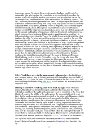 importance among Christians. However, the matter has been considered of no
moment by Him who inspired the evangelists; as not one hint is dropped on the
subject, by which it might be possible even to guess nearly to the time, except the
chronological fact mentioned above. A late writer makes the following remark: “The
first Christians placed the baptism of Christ about the beginning of the fifteenth year
of Tiberius; and thence reckoning back thirty years, they placed his birth in the forty-
third year of the Julian period, the forty-second of Augustus, and the twenty-eighth
after the victory at Actium. This opinion obtained till a.d. 527, when Dionysius
Exiguus invented the vulgar account. Learned and pious men have trifled egregiously
on this subject, making that of importance which the Holy Spirit, by his silence, has
plainly informed them is of none. Fabricius gives a catalogue of no less than 136
different opinions concerning the Year of Christ’s birth: and as to his birth Day, that
has been placed by Christian sects and learned men in every month in the year. The
Egyptians placed it in January - Wagenseil, in February - Bochart, in March - some,
mentioned by Clemens Alexandrinus, in April - others, in May - Epiphanius speaks of
some who placed it in June - and of others who supposed it to have been in July -
Wagenseil, who was not sure of February, fixed it probably in August - Lightfoot, on
the 15th of September - Scaliger, Casaubon, and Calvisius, in October - others, in
November - but the Latin Church, supreme in power, and infallible in judgment,
placed it on the 25th of December, the very day on which the ancient Romans
celebrated the feast of their goddess Bruma.” See more in Robinson’s Notes on
Claude’s Essay, vol. i. p. 275, etc. Pope Julius I. was the person who made this
alteration, and it appears to have been done for this reason: the sun now began his
return towards the northern tropic, ending the winter, lengthening the short days,
and introducing the spring. All this was probably deemed emblematical of the rising
of the Sun of righteousness on the darkness of this world, and causing the day-spring
from on high to visit mankind.
GILL, "And there were in the same country shepherds,.... For Bethlehem
was a place of pasture: near to Ephrata, the same with Bethlehem, were the fields of
the wood, Psa_132:6 and the tower of Edar or the tower of the flock, Gen_35:21 and
here David kept his father's sheep, 1Sa_17:15 so that we need not wonder to hear of
shepherds here,
abiding in the field, watching over their flock by night: from whence it
appears, that Christ was born in the night; and the (o) Jews say, that the future
redemption shall be in the night; and Jerom says (p), it is a tradition of the Jews, that
Christ will come in the middle of the night, as was the passover in Egypt: it is not
likely that he was born, as is commonly received, at the latter end of December, in the
depth of winter; since at this time, shepherds were out in the fields, where they
lodged all night, watching their flocks: they were diligent men, that looked well to
their flocks, and watched them by night, as well as by day, to preserve them from
beasts of prey; they were, as it is in the Greek text, "keeping the watches of the night
over their flock." The night was divided into four watches, the even, midnight, cock
crowing, and morning; and these kept them, as the Arabic version adds, alternately,
some kept the flock one watch, and some another, while the rest slept in the tent, or
tower, that was built in the fields for that purpose. There were two sorts of cattle with
the Jews; there was one sort which they called ‫,מדבריות‬ "the cattle of the wilderness",
that lay in the fields; and another sort which they called ‫,בייתות‬ "the cattle of the
house", that were brought up at home: concerning both which, they have this rule
(q),
57
 