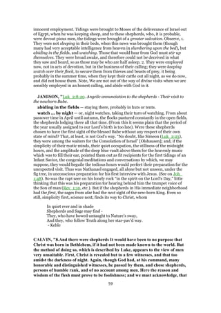 innocent employment. Tidings were brought to Moses of the deliverance of Israel out
of Egypt, when he was keeping sheep, and to these shepherds, who, it is probable,
were devout pious men, the tidings were brought of a greater salvation. Observe, 1.
They were not sleeping in their beds, when this news was brought them (though
many had very acceptable intelligence from heaven in slumbering upon the bed), but
abiding in the fields, and watching. Those that would hear from God must stir up
themselves. They were broad awake, and therefore could not be deceived in what
they saw and heard, so as those may be who are half asleep. 2. They were employed
now, not in acts of devotion, but in the business of their calling; they were keeping
watch over their flock, to secure them from thieves and beasts of prey, it being
probably in the summer time, when they kept their cattle out all night, as we do now,
and did not house them. Note, We are not out of the way of divine visits when we are
sensibly employed in an honest calling, and abide with God in it.
JAMISON, "Luk_2:8-20. Angelic annunciation to the shepherds - Their visit to
the newborn Babe.
abiding in the fields — staying there, probably in huts or tents.
watch ... by night — or, night watches, taking their turn of watching. From about
passover time in April until autumn, the flocks pastured constantly in the open fields,
the shepherds lodging there all that time. (From this it seems plain that the period of
the year usually assigned to our Lord’s birth is too late). Were these shepherds
chosen to have the first sight of the blessed Babe without any respect of their own
state of mind? That, at least, is not God’s way. “No doubt, like Simeon (Luk_2:25),
they were among the waiters for the Consolation of Israel” [Olshausen]; and, if the
simplicity of their rustic minds, their quiet occupation, the stillness of the midnight
hours, and the amplitude of the deep blue vault above them for the heavenly music
which was to fill their ear, pointed them out as fit recipients for the first tidings of an
Infant Savior, the congenial meditations and conversations by which, we may
suppose, they would beguile the tedious hours would perfect their preparation for the
unexpected visit. Thus was Nathanael engaged, all alone but not unseen, under the
fig tree, in unconscious preparation for his first interview with Jesus. (See on Joh_
1:48). So was the rapt seer on his lonely rock “in the spirit on the Lord’s Day,” little
thinking that this was his preparation for hearing behind him the trumpet voice of
the Son of man (Rev_1:10, etc.). But if the shepherds in His immediate neighborhood
had the first, the sages from afar had the next sight of the new-born King. Even so
still, simplicity first, science next, finds its way to Christ, whom
In quiet ever and in shade
Shepherds and Sage may find -
They, who have bowed untaught to Nature’s sway,
And they, who follow Truth along her star-pav’d way.
- Keble
CALVIN, "8.And there were shepherds It would have been to no purpose that
Christ was born in Bethlehem, if it had not been made known to the world. But
the method of doing so, which is described by Luke, appears to the view of men
very unsuitable. First, Christ is revealed but to a few witnesses, and that too
amidst the darkness of night. Again, though God had, at his command, many
honorable and distinguished witnesses, he passed by them, and chose shepherds,
persons of humble rank, and of no account among men. Here the reason and
wisdom of the flesh must prove to be foolishness; and we must acknowledge, that
59
 
