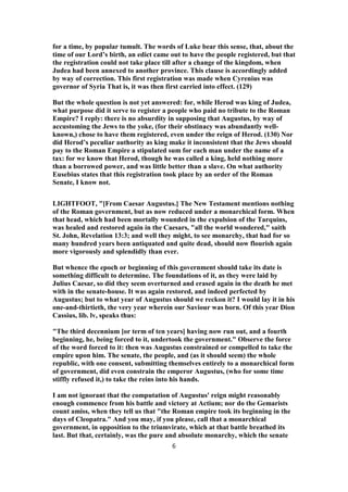 for a time, by popular tumult. The words of Luke bear this sense, that, about the
time of our Lord’s birth, an edict came out to have the people registered, but that
the registration could not take place till after a change of the kingdom, when
Judea had been annexed to another province. This clause is accordingly added
by way of correction. This first registration was made when Cyrenius was
governor of Syria That is, it was then first carried into effect. (129)
But the whole question is not yet answered: for, while Herod was king of Judea,
what purpose did it serve to register a people who paid no tribute to the Roman
Empire? I reply: there is no absurdity in supposing that Augustus, by way of
accustoming the Jews to the yoke, (for their obstinacy was abundantly well-
known,) chose to have them registered, even under the reign of Herod. (130) Nor
did Herod’s peculiar authority as king make it inconsistent that the Jews should
pay to the Roman Empire a stipulated sum for each man under the name of a
tax: for we know that Herod, though he was called a king, held nothing more
than a borrowed power, and was little better than a slave. On what authority
Eusebius states that this registration took place by an order of the Roman
Senate, I know not.
LIGHTFOOT, "[From Caesar Augustus.] The New Testament mentions nothing
of the Roman government, but as now reduced under a monarchical form. When
that head, which had been mortally wounded in the expulsion of the Tarquins,
was healed and restored again in the Caesars, "all the world wondered," saith
St. John, Revelation 13:3; and well they might, to see monarchy, that had for so
many hundred years been antiquated and quite dead, should now flourish again
more vigorously and splendidly than ever.
But whence the epoch or beginning of this government should take its date is
something difficult to determine. The foundations of it, as they were laid by
Julius Caesar, so did they seem overturned and erased again in the death he met
with in the senate-house. It was again restored, and indeed perfected by
Augustus; but to what year of Augustus should we reckon it? I would lay it in his
one-and-thirtieth, the very year wherein our Saviour was born. Of this year Dion
Cassius, lib. lv, speaks thus:
"The third decennium [or term of ten years] having now run out, and a fourth
beginning, he, being forced to it, undertook the government." Observe the force
of the word forced to it: then was Augustus constrained or compelled to take the
empire upon him. The senate, the people, and (as it should seem) the whole
republic, with one consent, submitting themselves entirely to a monarchical form
of government, did even constrain the emperor Augustus, (who for some time
stiffly refused it,) to take the reins into his hands.
I am not ignorant that the computation of Augustus' reign might reasonably
enough commence from his battle and victory at Actium; nor do the Gemarists
count amiss, when they tell us that "the Roman empire took its beginning in the
days of Cleopatra." And you may, if you please, call that a monarchical
government, in opposition to the triumvirate, which at that battle breathed its
last. But that, certainly, was the pure and absolute monarchy, which the senate
6
 