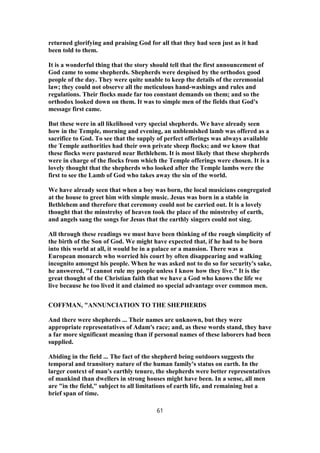 returned glorifying and praising God for all that they had seen just as it had
been told to them.
It is a wonderful thing that the story should tell that the first announcement of
God came to some shepherds. Shepherds were despised by the orthodox good
people of the day. They were quite unable to keep the details of the ceremonial
law; they could not observe all the meticulous hand-washings and rules and
regulations. Their flocks made far too constant demands on them; and so the
orthodox looked down on them. It was to simple men of the fields that God's
message first came.
But these were in all likelihood very special shepherds. We have already seen
how in the Temple, morning and evening, an unblemished lamb was offered as a
sacrifice to God. To see that the supply of perfect offerings was always available
the Temple authorities had their own private sheep flocks; and we know that
these flocks were pastured near Bethlehem. It is most likely that these shepherds
were in charge of the flocks from which the Temple offerings were chosen. It is a
lovely thought that the shepherds who looked after the Temple lambs were the
first to see the Lamb of God who takes away the sin of the world.
We have already seen that when a boy was born, the local musicians congregated
at the house to greet him with simple music. Jesus was born in a stable in
Bethlehem and therefore that ceremony could not be carried out. It is a lovely
thought that the minstrelsy of heaven took the place of the minstrelsy of earth,
and angels sang the songs for Jesus that the earthly singers could not sing.
All through these readings we must have been thinking of the rough simplicity of
the birth of the Son of God. We might have expected that, if he had to be born
into this world at all, it would be in a palace or a mansion. There was a
European monarch who worried his court by often disappearing and walking
incognito amongst his people. When he was asked not to do so for security's sake,
he answered, "I cannot rule my people unless I know how they live." It is the
great thought of the Christian faith that we have a God who knows the life we
live because he too lived it and claimed no special advantage over common men.
COFFMAN, "ANNUNCIATION TO THE SHEPHERDS
And there were shepherds ... Their names are unknown, but they were
appropriate representatives of Adam's race; and, as these words stand, they have
a far more significant meaning than if personal names of these laborers had been
supplied.
Abiding in the field ... The fact of the shepherd being outdoors suggests the
temporal and transitory nature of the human family's status on earth. In the
larger context of man's earthly tenure, the shepherds were better representatives
of mankind than dwellers in strong houses might have been. In a sense, all men
are "in the field," subject to all limitations of earth life, and remaining but a
brief span of time.
61
 