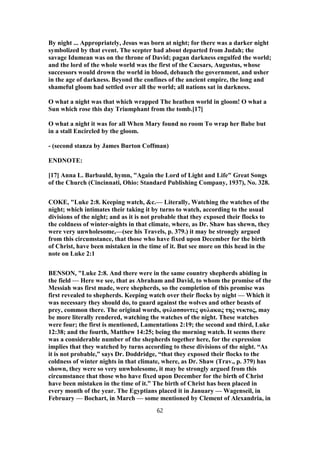 By night ... Appropriately, Jesus was born at night; for there was a darker night
symbolized by that event. The scepter had about departed from Judah; the
savage Idumean was on the throne of David; pagan darkness engulfed the world;
and the lord of the whole world was the first of the Caesars, Augustus, whose
successors would drown the world in blood, debauch the government, and usher
in the age of darkness. Beyond the confines of the ancient empire, the long and
shameful gloom had settled over all the world; all nations sat in darkness.
O what a night was that which wrapped The heathen world in gloom! O what a
Sun which rose this day Triumphant from the tomb.[17]
O what a night it was for all When Mary found no room To wrap her Babe but
in a stall Encircled by the gloom.
- (second stanza by James Burton Coffman)
ENDNOTE:
[17] Anna L. Barbauld, hymn, "Again the Lord of Light and Life" Great Songs
of the Church (Cincinnati, Ohio: Standard Publishing Company, 1937), No. 328.
COKE, "Luke 2:8. Keeping watch, &c.— Literally, Watching the watches of the
night; which intimates their taking it by turns to watch, according to the usual
divisions of the night; and as it is not probable that they exposed their flocks to
the coldness of winter-nights in that climate, where, as Dr. Shaw has shewn, they
were very unwholesome,—(see his Travels, p. 379.) it may be strongly argued
from this circumstance, that those who have fixed upon December for the birth
of Christ, have been mistaken in the time of it. But see more on this head in the
note on Luke 2:1
BENSON, "Luke 2:8. And there were in the same country shepherds abiding in
the field — Here we see, that as Abraham and David, to whom the promise of the
Messiah was first made, were shepherds, so the completion of this promise was
first revealed to shepherds. Keeping watch over their flocks by night — Which it
was necessary they should do, to guard against the wolves and other beasts of
prey, common there. The original words, φυλασσοντες φυλακας της νυκτος, may
be more literally rendered, watching the watches of the night. These watches
were four; the first is mentioned, Lamentations 2:19; the second and third, Luke
12:38; and the fourth, Matthew 14:25; being the morning watch. It seems there
was a considerable number of the shepherds together here, for the expression
implies that they watched by turns according to these divisions of the night. “As
it is not probable,” says Dr. Doddridge, “that they exposed their flocks to the
coldness of winter nights in that climate, where, as Dr. Shaw (Trav., p. 379) has
shown, they were so very unwholesome, it may be strongly argued from this
circumstance that those who have fixed upon December for the birth of Christ
have been mistaken in the time of it.” The birth of Christ has been placed in
every month of the year. The Egyptians placed it in January — Wagenseil, in
February — Bochart, in March — some mentioned by Clement of Alexandria, in
62
 