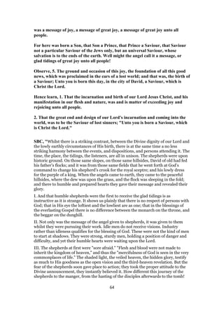 was a message of joy, a message of great joy, a message of great joy unto all
people.
For here was born a Son, that Son a Prince, that Prince a Saviour, that Saviour
not a particular Saviour of the Jews only, but an universal Saviour, whose
salvation is to the ends of the earth. Well might the angel call it a message, or
glad tidings of great joy unto all people!
Observe, 5. The ground and occasion of this joy, the foundation of all this good
news, which was proclaimed in the ears of a lost world; and that was, the birth of
a Saviour; Unto you is born this day, in the city of David, a Saviour, which is
Christ the Lord.
Hence learn, 1. That the incarnation and birth of our Lord Jesus Christ, and his
manifestation in our flesh and nature, was and is matter of exceeding joy and
rejoicing unto all people.
2. That the great end and design of our Lord's incarnation and coming into the
world, was to be the Saviour of lost sinners; "Unto you is born a Saviour, which
is Christ the Lord."
SBC, "Whilst there is a striking contrast, between the Divine dignity of our Lord and
the lowly earthly circumstances of His birth, there is at the same time a no less
striking harmony between the events, and dispositions, and persons attending it. The
time, the place, the tidings, the listeners, are all in unison. The shepherds were upon
historic ground. On those same slopes, on those same hillsides, David of old had fed
his father’s flocks; and it was from those same fields that he went forth at God’s
command to change his shepherd’s crook for the royal sceptre; and his lowly dress
for the purple of a king. When the angels came to earth, they came to the peaceful
hillsides, where the dew was upon the grass, and the flock was sleeping in the fold;
and there to humble and prepared hearts they gave their message and revealed their
glory.
I. And that humble shepherds were the first to receive the glad tidings is as
instructive as it is strange. It shows us plainly that there is no respect of persons with
God; that in His eye the loftiest and the lowliest are as one; that in the blessings of
the everlasting Gospel there is no difference between the monarch on the throne, and
the beggar on the dunghill.
II. Not only was the message of the angel given to shepherds, it was given to them
whilst they were pursuing their work. Idle men do not receive visions. Industry
rather than idleness qualifies for the blessing of God. These were not the kind of men
to start at shadows. They were strong, sturdy men, holding a position of danger and
difficulty, and yet their humble hearts were waiting upon the Lord.
III. The shepherds at first were "sore afraid." "Flesh and blood were not made to
inherit the kingdom of heaven," and thus the "mercifulness of God is seen in the very
commonplaces of life." The shaded light, the veiled heaven, the hidden glory, testify
as much to His goodness as the open vision and the third-heaven revelation. But the
fear of the shepherds soon gave place to action; they took the proper attitude to the
Divine announcement, they instantly believed it. How different this journey of the
shepherds to the manger, from the hasting of the disciples afterwards to the tomb!
64
 