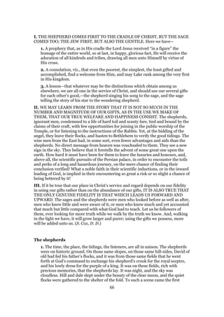 I. THE SHEPHERD COMES FIRST TO THE CRADLE OF CHRIST, BUT THE SAGE
COMES TOO; THE JEW FIRST, BUT ALSO THE GENTILE. Here we have—
1. A prophecy that, as in His cradle the Lord Jesus received “in a figure” the
homage of the entire world, so at last, in happy, glorious fact, He will receive the
adoration of all kindreds and tribes, drawing all men unto Himself by virtue of
His cross.
2. A consolation, viz., that even the poorest, the simplest, the least gifted and
accomplished, find a welcome from Him, and may Lake rank among the very first
in His kingdom.
3. A lesson—that whatever may be the distinctions which obtain among us
elsewhere, we are all one in the service of Christ, and should use our several gifts
for each other’s good,—the shepherd singing his song to the sage, and the sage
telling the story of his star to the wondering shepherd.
II. WE MAY LEARN FROM THE STORY THAT IT IS NOT SO MUCH IN THE
NUMBER AND MAGNITUDE OF OUR GIFTS, AS IN THE USE WE MAKE OF
THEM, THAT OUR TRUE WELFARE AND HAPPINESS CONSIST. The shepherds,
ignorant men, condemned to a life of hard toil and scanty fare, tied and bound by the
claims of their craft, with few opportunities for joining in the public worship of the
Temple, or for listening to the instructions of the Rabbis. Yet, at the bidding of the
angel, they leave their flocks, and hasten to Bethlehem to verify the good tidings. The
wise men from the East had, in some sort, even fewer advantages and aids than the
shepherds. No direct message from heaven was vouchsafed to them. They see a new
sign in the sky. They believe that it foretells the advent of some great one upon the
earth. How hard it must have been for them to leave the luxuries and honours, and,
above all, the scientific pursuits of the Persian palace, in order to encounter the toils
and perks of a long and hazardous journey, on the mere chance of finding their
conclusion verified! What a noble faith in their scientific inductions, or in the inward
leading of God, is implied in their encountering so great a risk or so slight a chance of
being bettered by it!
III. If it be true that our place in Christ’s service and regard depends on our fidelity
in using our gifts rather than on the abundance of our gifts, IT IS ALSO TRUE THAT
THE ONLY GENUINE FIDELITY IS THAT WHICH LEADS US FORWARD AND
UPWARD. The sages and the shepherds were men who looked before as well as after,
men who knew little and were aware of it, or men who knew much and yet accounted
that much but little compared with what God had to teach. Let us be followers of
them, ever looking for more truth while we walk by the truth we know. And, walking
in the light we have, it will grow larger and purer; using the gifts we possess, more
will be added unto us. (S. Cox, D. D.)
The shepherds
1. The time, the place, the tidings, the listeners, are all in unison. The shepherds
were on historic ground. On those same slopes, on those same hill-sides, David of
old had fed his father’s flocks, and it was from those same fields that he went
forth at God’s command to exchange his shepherd’s crook for the royal sceptre,
and his lowly dress for the purple of a king. It was on these fields, rich with
precious memories, that the shepherds lay. It was night, and the sky was
cloudless. Hill and dale slept under the beauty of the clear moon, and the quiet
flocks were gathered to the shelter of the fold. To such a scene came the first
66
 
