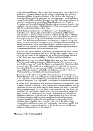 tidings of the world’s peace. Not to man’s busy haunts, where even in the hush of
night the cry of sorrow is heard, and the trouble in man’s heart goes on, but to
those peaceful folds, sleeping in the bosom of the voiceless hills. The home of
peace is not in the world’s great centres, but among the shaggy woods and grassy
vales and solemn hills. And when the angels came with their messages of peace to
earth they came to such a scene as that. They did not choose the Temple in
Jerusalem, and from its lofty pinnacle flash their glory on a slumbering city—that
would have been at variance with the character of their message, and discordant
with the unostentatious spirit of their King.
2. And that humble shepherds were the first to receive the glad tidings is as
instructive as it is strange. The event itself was unparalleled, and the simple
announcement of it was destined, like a stone cast into the still lake, to extend its
influence in ever-widening circles; yet it was to men lowly and obscure, without
worldly place or power of any kind, that the first proclamation was made. In the
world’s view it would have been deemed an utter waste to brighten the sky with
angels, and pour down from the steeps of glory cataracts of tumultuous song, for
a few poor shepherds. But no consideration speaks more real comfort to our
hearts than this. It shows us plainly that there is no respect of persons with God;
that in His eye the loftiest and the lowliest are as one.
3. But not only was the message of the angels given to shepherds, it was given to
them while they were pursuing their work. Idle men do not receive visions. It is
not in the working up of spiritual ecstasy, but in the sober and honest discharge
of life’s duties, that we are most likely to find God and be found of Him.
4. The shepherds were “sore afraid.” But their fear soon gave place to action.
When the angels had gone away, they said one to another, “Let us now go even
unto Bethlehem and see”—not if the thing is come to pass, but—“this thing which
is come to pass.” They did not arise and go because they doubted, but because
they believed. Ah! it was a grand journey of faith—this of the shepherds from the
sheep-folds to the manger, worthy to be inserted in the eleventh of Hebrews.
What is our attitude towards the Divine announcements?
5. Having seen the Infant Saviour, they immediately made known their story,
first to Mary, who kept all these things and pondered them in her heart, and then
to the busy crowd of travellers bustling about the inn. No sooner had they found
Christ for themselves, than they made it known abroad that they had found Him.
6. But we do not part company with them here. We are told in the twentieth verse
that they “returned”—returned to their ordinary work, to their flocks and folds, to
those vales and hills from which they had come, now for ever bright to them with
something of the angels’ glory, and there, in their own quiet life, they “fought the
good fight, and kept the faith.” God does not call every man to be an apostle. He
wants preachers in private as well as in public. He wants the glad tidings to be
told in sheepfolds, and in markets, and in shops, as much as in places set apart
for the proclamation. And if for you the world has been transfigured, and
common things have received the impress of heaven by the vision of God’s
salvation, then in the place where your daily lot is cast, in the sphere of your
common duties and labours, stand forth a witness for righteousness and for God,
preach tile gospel of peace and salvation to the sin-stricken, sorrow-laden men
and women all around you. (H. Wonnacott.)
This angel is the first evangelist
67
 