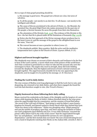 He is a type of what gospel-preaching should be.
1. His message is good news. The gospel not a threat nor a law, but news of
salvation.
2. To all the people—not merely to an elect few. To all classes—not merely to the
intelligent and refined.
3. The cause of this joy proclaimed is the advent of Christ, i.e., the Messiah, the
Anointed One, the great High Priest who makes atonement for the past sins of
His people; a Saviour because He saves His people from their sins themselves.
4. The attestation of His Divinity (Luk_2:12). The evidence of His Divinity is His
love—the fact that He is placed under all the limitations of humanity Php_2:5-8).
5. Notice also the first approach of the Divine message always produces fear in
the heart (verse 9), and the message of the gospel to the affrighted heart is ever
the same, “Fear not.”
6. The convert becomes at once a preacher to others (verse 17).
7. The shepherds publish. Mary ponders. Both the active and the meditative
temperament have a place in the Church of Christ. (Lyman Abbott, D. D.)
Highest and lowest brought together
The shepherds were chosen on account of their obscurity and lowliness to be the first
to hear of the Lord’s nativity, a secret which none of the princes of this world knew.
And what a contrast is presented to us when we take into the account who were the
messengers to them. The angels who excel in strength, these did God’s bidding
towards the shepherds. Here the highest and lowest of God’s rational creatures are
brought together. The angel honoured a humble lot by his very appearing to the
shepherds; next he taught it to be joyful by his message. (J. H. Newman.)
Finding the Lord in daily duties
The wise woman of Medina went long pilgrimages to find the Lord, but in vain; and,
despairing, she returned to her daily duties, and when there engaged she found the
Lord she had elsewhere sought in vain. (See Trench’s Poems.)
Dignity bestowed on those following their daily calling
Moses received his credentials as the legate of the Almighty and the lawgiver of a new
nation while keeping the flocks of Jethro. Gideon threshed wheat by the wine-press
when the angel brought him his commission, and the enemies of Israel fled before
“the sword of the Lord and of Gideon.” Saul going to seek his father’s asses found a
kingdom for himself; and Samuel waited to anoint David while they fetched him from
“those few sheep in the wilderness.” Elisha was ploughing when “Elijah passed by”
and cast the mantle of prophecy upon him, and Amos among the herdmen of Tekoa
saw God’s judgments upon Philistia and Tyre. It was while Zacharias “executed the
priest’s office before God in the order of his course” that the angel Gabriel brought
him “joy and gladness,” and all mankind the earnest of a new and glorious
dispensation—and the first mortals that ever heard “the sons of God shouting for joy”
were a band of shepherds watching their flocks on the Judean hills. (Amelia S. Barr.)
68
 