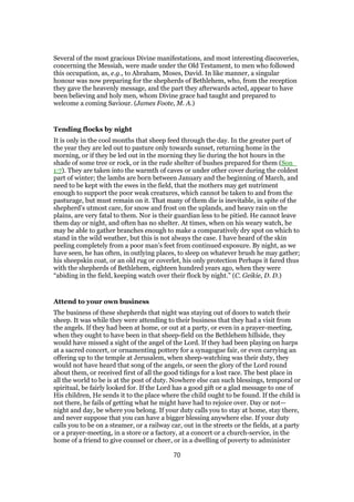 Several of the most gracious Divine manifestations, and most interesting discoveries,
concerning the Messiah, were made under the Old Testament, to men who followed
this occupation, as, e.g., to Abraham, Moses, David. In like manner, a singular
honour was now preparing for the shepherds of Bethlehem, who, from the reception
they gave the heavenly message, and the part they afterwards acted, appear to have
been believing and holy men, whom Divine grace had taught and prepared to
welcome a coming Saviour. (James Foote, M. A.)
Tending flocks by night
It is only in the cool months that sheep feed through the day. In the greater part of
the year they are led out to pasture only towards sunset, returning home in the
morning, or if they be led out in the morning they lie during the hot hours in the
shade of some tree or rock, or in the rude shelter of bushes prepared for them (Son_
1:7). They are taken into the warmth of caves or under other cover during the coldest
part of winter; the lambs are born between January and the beginning of March, and
need to be kept with the ewes in the field, that the mothers may get nutriment
enough to support the poor weak creatures, which cannot be taken to and from the
pasturage, but must remain on it. That many of them die is inevitable, in spite of the
shepherd’s utmost care, for snow and frost on the uplands, and heavy rain on the
plains, are very fatal to them. Nor is their guardian less to be pitied. He cannot leave
them day or night, and often has no shelter. At times, when on his weary watch, he
may be able to gather branches enough to make a comparatively dry spot on which to
stand in the wild weather, but this is not always the case. I have heard of the skin
peeling completely from a poor man’s feet from continued exposure. By night, as we
have seen, he has often, in outlying places, to sleep on whatever brush he may gather;
his sheepskin coat, or an old rug or coverlet, his only protection Perhaps it fared thus
with the shepherds of Bethlehem, eighteen hundred years ago, when they were
“abiding in the field, keeping watch over their flock by night.” (C. Geikie, D. D.)
Attend to your own business
The business of these shepherds that night was staying out of doors to watch their
sheep. It was while they were attending to their business that they had a visit from
the angels. If they had been at home, or out at a party, or even in a prayer-meeting,
when they ought to have been in that sheep-field on the Bethlehem hillside, they
would have missed a sight of the angel of the Lord. If they had been playing on harps
at a sacred concert, or ornamenting pottery for a synagogue fair, or even carrying an
offering up to the temple at Jerusalem, when sheep-watching was their duty, they
would not have heard that song of the angels, or seen the glory of the Lord round
about them, or received first of all the good tidings for a lost race. The best place in
all the world to be is at the post of duty. Nowhere else can such blessings, temporal or
spiritual, be fairly looked for. If the Lord has a good gift or a glad message to one of
His children, He sends it to the place where the child ought to be found. If the child is
not there, he fails of getting what he might have had to rejoice over. Day or not—
night and day, be where you belong. If your duty calls you to stay at home, stay there,
and never suppose that you can have a bigger blessing anywhere else. If your duty
calls you to be on a steamer, or a railway car, out in the streets or the fields, at a party
or a prayer-meeting, in a store or a factory, at a concert or a church-service, in the
home of a friend to give counsel or cheer, or in a dwelling of poverty to administer
70
 