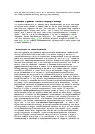 relief, be there, at whatever cost or risk is demanded, and understand that it is safest
and best for you to be there only. (Sunday School Times.)
Shepherds fit persons to receive the gospel message
The news of Christ’s birth is a message for an angel to deliver, and it had been news
for the best prince on earth to receive. Yet it fell not out amiss that they to whom it
first came were shepherds; the news fitted them well. It well agreed to tell shepherds
of the yearning of a strange Lamb, such a Lamb as should “take away the sins of the
world;” such a Lamb as they might “send to the Ruler of the world for a present”—
Isaiah’s Lamb. Or, if ye will, to tell shepherds of the birth of a Shepherd. Ezekiel’s
Shepherd: “Behold, I will raise you a Shepherd,” “the Chief Shepherd” (1Pe_5:4);
“the Great Shepherd” (Heb_13:20); “the Good Shepherd that gave His life for His
flock” (Joh_10:11). And so it was not unfit news for thepersons to whom it came. (Bp.
Lancelot Andrewes.)
The annunciation to the shepherds
Who the angel was, we are not told. Quite probably it was the same angel who had
already made annunciation to Zacharias in the temple, to Mary at Nazareth, to
Joseph in his slumber—even the same Gabriel, Strength of God, who, five centuries
before, had made annunciation to the exile by the Ulai. The glory of the Lord which
shone round about these shepherds was doubtless that same miraculous effulgence
in which Deity had been wont in the earlier ages to enshrine Himself, and which the
rabbins called the Shechinah. Diversified as well as extraordinary were the
appearances of that Shechinah in ancient days. It had gleamed as a flaming sword,
turning every way, to keep the way of the tree of life; it had flickered as a lambent
flame in the brier-bush of Horeb; it had hung as a stupendous canopy over the
mountain of the law; it had hovered as a glittering cloud above the cherubim
overshadowing the mercy-seat; it had marshalled the hosts of Israel for forty years,
towering like a pillar of cloud by day and like a pillar of fire by night; it had filled the
temple of Solomon, flooding it with a brightness so intense that the priests could not
enter to minister; it was to be the radiant cloud which should enfold out of sight the
ascending Lord; it will be the great white throne on which that ascended Lord will
descend when He returns in the pomp of His second advent. But never had it served
a purpose so august and blissful as on this most memorable of nights when, after
centuries of eclipse, it suddenly reappeared and shone around the astonished
shepherds. Well might the effulgent cloud now return, as though in glad homage to
the Incarnation; for on this night is born He who is to be His own Church’s true pillar
of fire-cloud, to marshal her through sea and wilderness into the true promised land.
Oh, since the day was as the night when Jesus Christ died, let us be grateful that the
night was as the day when Jesus Christ was born. But where shall we find this mighty
Deliverer? How shall we know Him when we see Him? The sign is twofold. The first
sign is this: “Ye shall find a babe wrapped in swaddling clothes.” The Christ of God
might have descended an archangel, glittering with celestial emblazonry. And it is a
sign as powerful as simple. Had He descended otherwise, we might not have believed
so easily in the reality of the Incarnation. We might have said that He was an angel.
But when we behold Him a helpless little Babe, we feel that the Incarnation was no
acting—no phantom. We feel that Deity has in very truth come down within our
sphere, linking His fortunes with ours, taking our life, like ourselves, at its germ as
well as at its fruit, sharing with us the cradle as well as the grave, the swaddling
clothes of Mary of Bethlehem as well as the burial linen of Joseph of Arimathea. But
71
 