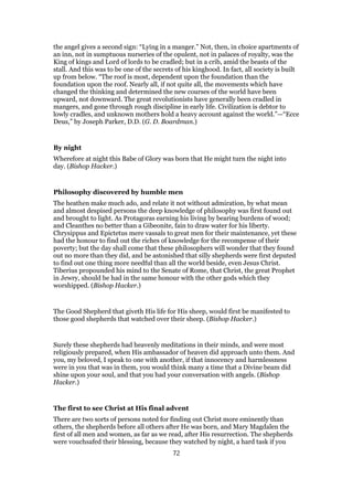 the angel gives a second sign: “Lying in a manger.” Not, then, in choice apartments of
an inn, not in sumptuous nurseries of the opulent, not in palaces of royalty, was the
King of kings and Lord of lords to be cradled; but in a crib, amid the beasts of the
stall. And this was to be one of the secrets of his kinghood. In fact, all society is built
up from below. “The roof is most, dependent upon the foundation than the
foundation upon the roof. Nearly all, if not quite all, the movements which have
changed the thinking and determined the new courses of the world have been
upward, not downward. The great revolutionists have generally been cradled in
mangers, and gone through rough discipline in early life. Civilization is debtor to
lowly cradles, and unknown mothers hold a heavy account against the world.”—“Ecce
Deus,” by Joseph Parker, D.D. (G. D. Boardman.)
By night
Wherefore at night this Babe of Glory was born that He might turn the night into
day. (Bishop Hacker.)
Philosophy discovered by humble men
The heathen make much ado, and relate it not without admiration, by what mean
and almost despised persons the deep knowledge of philosophy was first found out
and brought to light. As Protagoras earning his living by bearing burdens of wood;
and Cleanthes no better than a Gibeonite, fain to draw water for his liberty.
Chrysippus and Epictetus mere vassals to great men for their maintenance, yet these
had the honour to find out the riches of knowledge for the recompense of their
poverty; but the day shall come that these philosophers will wonder that they found
out no more than they did, and be astonished that silly shepherds were first deputed
to find out one thing more needful than all the world beside, even Jesus Christ.
Tiberius propounded his mind to the Senate of Rome, that Christ, the great Prophet
in Jewry, should be had in the same honour with the other gods which they
worshipped. (Bishop Hacker.)
The Good Shepherd that giveth His life for His sheep, would first be manifested to
those good shepherds that watched over their sheep. (Bishop Hacker.)
Surely these shepherds had heavenly meditations in their minds, and were most
religiously prepared, when His ambassador of heaven did approach unto them. And
you, my beloved, I speak to one with another, if that innocency and harmlessness
were in you that was in them, you would think many a time that a Divine beam did
shine upon your soul, and that you had your conversation with angels. (Bishop
Hacker.)
The first to see Christ at His final advent
There are two sorts of persons noted for finding out Christ more eminently than
others, the shepherds before all others after He was born, and Mary Magdalen the
first of all men and women, as far as we read, after His resurrection. The shepherds
were vouchsafed their blessing, because they watched by night, a hard task if you
72
 