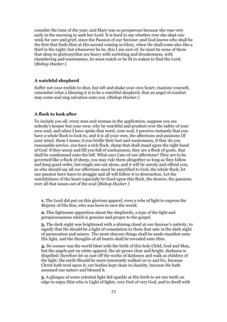 consider the time of the year; and Mary was so prosperous because she rose very
early in the morning to seek her Lord. It is hard to say whether ever she slept one
wink for care and grief, since the Passion of our Saviour; and God knows who shall be
the first that finds Him at His second coming in Glory, when He shall come also like a
thief in the night; but whosoever he be, this I am sure of, he must be none of them
that sleep in gluttony(that are heavy with surfeiting and drunkenness, with
chambering and wantonness, he must watch or be fit to waken to find the Lord.
(Bishop Hacker.)
A watchful shepherd
Suffer not your eyelids to shut, but sift and shake your own heart; examine yourself,
remember what a blessing it is to be a watchful shepherd, that an angel of comfort
may come and sing salvation unto you. (Bishop Hacker.)
A flock to look after
To include you all, every man and woman in the application, suppose you are
nobody’s keeper but your own; why be watchful and prudent over the safety of your
own soul; and when I have spoke that word, your soul, I perceive instantly that you
have a whole flock to look to, and it is all your own, the affections and passions Of
your mind, them I mean; it you bridle their lust and wantonness, if they do you
reasonable service, you have a rich flock, sheep that shall stand upon the right hand
of God: if they usurp and fill you full of uncleanness, they are a flock of goats, that
shall be condemned unto the left. What says Cato of our affections? They are to be
governed like a flock of sheep, you may rule them altogether so long as they follow
and keep good order, but single one out alone, and it will be unruly and offend you;
as who should say all our affections must be sanctified to God, the whole flock; let
one passion have leave to straggle and all will follow it to destruction. Let the
watchfulness of the heart especially be fixed upon this flock, the desires, the passions
over all that issues out of the soul (Bishop Hacker.)
1. The Lord did put on this glorious apparel, even a robe of light to express the
Majesty of His Son, who was born to save the world.
2. This lightsome apparition about the shepherds, a type of the light and
perspicuousness which is genuine and proper to the gospel.
3. The dark night was brightened with a shining cloud at our Saviour’s nativity, to
signify that He should be a light of consolation to them that sate in the dark night
of persecution and misery. The most obscure things shall be made manifest unto
His light, and the thoughts of all hearts shall be revealed unto Him.
4. No sooner was the world blest with the birth of this holy Child, God and Man,
but the angels put on white apparel, the air grows clear and bright, darkness is
dispelled; therefore let us cast off the works of darkness and walk as children of
the light; the earth Should be more innocently walked on to and fro, because
Christ hath trod upon it; our bodies kept clean in chastity, because He hath
assumed our nature and blessed it.
5. A glimpse of some celestial light did sparkle at His birth to set our teeth on
edge to enjoy Him who is Light of lights, very God of very God, and to dwell with
73
 