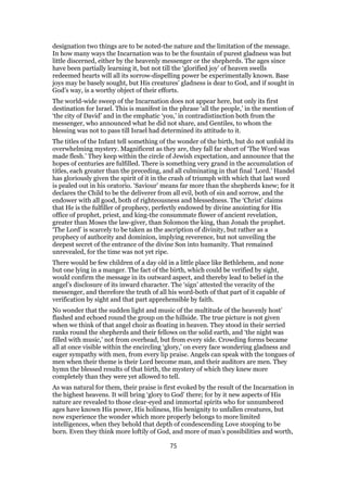 designation two things are to be noted-the nature and the limitation of the message.
In how many ways the Incarnation was to be the fountain of purest gladness was but
little discerned, either by the heavenly messenger or the shepherds. The ages since
have been partially learning it, but not till the ‘glorified joy’ of heaven swells
redeemed hearts will all its sorrow-dispelling power be experimentally known. Base
joys may be basely sought, but His creatures’ gladness is dear to God, and if sought in
God’s way, is a worthy object of their efforts.
The world-wide sweep of the Incarnation does not appear here, but only its first
destination for Israel. This is manifest in the phrase ‘all the people,’ in the mention of
‘the city of David’ and in the emphatic ‘you,’ in contradistinction both from the
messenger, who announced what he did not share, and Gentiles, to whom the
blessing was not to pass till Israel had determined its attitude to it.
The titles of the Infant tell something of the wonder of the birth, but do not unfold its
overwhelming mystery. Magnificent as they are, they fall far short of ‘The Word was
made flesh.’ They keep within the circle of Jewish expectation, and announce that the
hopes of centuries are fulfilled. There is something very grand in the accumulation of
titles, each greater than the preceding, and all culminating in that final ‘Lord.’ Handel
has gloriously given the spirit of it in the crash of triumph with which that last word
is pealed out in his oratorio. ‘Saviour’ means far more than the shepherds knew; for it
declares the Child to be the deliverer from all evil, both of sin and sorrow, and the
endower with all good, both of righteousness and blessedness. The ‘Christ’ claims
that He is the fulfiller of prophecy, perfectly endowed by divine anointing for His
office of prophet, priest, and king-the consummate flower of ancient revelation,
greater than Moses the law-giver, than Solomon the king, than Jonah the prophet.
‘The Lord’ is scarcely to be taken as the ascription of divinity, but rather as a
prophecy of authority and dominion, implying reverence, but not unveiling the
deepest secret of the entrance of the divine Son into humanity. That remained
unrevealed, for the time was not yet ripe.
There would be few children of a day old in a little place like Bethlehem, and none
but one lying in a manger. The fact of the birth, which could be verified by sight,
would confirm the message in its outward aspect, and thereby lead to belief in the
angel’s disclosure of its inward character. The ‘sign’ attested the veracity of the
messenger, and therefore the truth of all his word-both of that part of it capable of
verification by sight and that part apprehensible by faith.
No wonder that the sudden light and music of the multitude of the heavenly host’
flashed and echoed round the group on the hillside. The true picture is not given
when we think of that angel choir as floating in heaven. They stood in their serried
ranks round the shepherds and their fellows on the solid earth, and ‘the night was
filled with music,’ not from overhead, but from every side. Crowding forms became
all at once visible within the encircling ‘glory,’ on every face wondering gladness and
eager sympathy with men, from every lip praise. Angels can speak with the tongues of
men when their theme is their Lord become man, and their auditors are men. They
hymn the blessed results of that birth, the mystery of which they knew more
completely than they were yet allowed to tell.
As was natural for them, their praise is first evoked by the result of the Incarnation in
the highest heavens. It will bring ‘glory to God’ there; for by it new aspects of His
nature are revealed to those clear-eyed and immortal spirits who for unnumbered
ages have known His power, His holiness, His benignity to unfallen creatures, but
now experience the wonder which more properly belongs to more limited
intelligences, when they behold that depth of condescending Love stooping to be
born. Even they think more loftily of God, and more of man’s possibilities and worth,
75
 