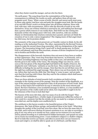 when they cluster round the manger, and see who lies there.
‘On earth peace.’ The song drops from the contemplation of the heavenly
consequences to celebrate the results on earth, and gathers them all into one
pregnant word, ‘Peace.’ What a scene of strife, discord, and unrest earth must seem
to those calm spirits! And how vain and petty the struggles must look, like the bustle
of an ant-hill! Christ’s work is to bring peace into all human relations, those with
God, with men, with circumstances, and to calm the discords of souls at war with
themselves. Every one of these relations is marred by sin, and nothing less thorough
than a power which removes it can rectify them. That birth was the coming into
humanity of Him who brings peace with God, with ourselves, with one another.
Shame on Christendom that nineteen centuries have passed, and men yet think the
cessation of war is only a ‘pious imagination’! The ringing music of that angel chant
has died away, but its promise abides.
The symmetry of the song is best preserved, as I humbly venture to think, by the old
reading as in the Authorised Version. The other, represented by the Revised Version,
seems to make the second clause drag somewhat, with two designations of the region
of peace. The Incarnation brings God’s ‘good will’ to dwell among men. In Christ,
God is well pleased; and from Him incarnate, streams of divine complacent love pour
out to freshen and fertilise the earth.
The disappearance of the heavenly choristers does not seem to have been so sudden
as their appearance. They ‘went away from them into heaven,’ as if leisurely, and so
that their ascending brightness was long visible as they rose, and attestation was
thereby given to the reality of the vision. The sleeping village was close by, and as
soon as the last gleam of the departing light had faded in the depths of heaven, the
shepherds went ‘with haste,’ untimely as was the hour. They would not have much
difficulty in finding the inn and the manger. Note that they do not tell their story till
the sight has confirmed the angel message. Their silence was not from doubt; for they
say, before they had seen the child, that ‘this thing’ is ‘come to pass,’ and are quite
sure that the Lord has told it them. But they wait for the evidence which shall assure
others of their truthfulness.
There are three attitudes of mind towards God’s revelation set forth in living
examples in the closing verses of the passage. Note the conduct of the shepherds, as a
type of the natural impulse and imperative duty of all possessors of God’s truth. Such
a story as they had to tell would burn its way to utterance in the most reticent and
shyest. But have Christians a less wonderful message to deliver, or a less needful one?
If the spectators of the cradle could not be silent, how impossible it ought to be for
the witnesses of the Cross to lock their lips!
The hearers of the story did what, alas! too many of us do with the Gospel. ‘They
wondered,’ and stopped there. A feeble ripple of astonishment ruffled the surface of
their souls for a moment; but like the streaks on the sea made by a catspaw of wind, it
soon died out, and the depths were unaffected by it.
The antithesis to this barren wonder is the beautiful picture of the Virgin’s
demeanour. She ‘kept all these sayings, and pondered them in her heart.’ What deep
thoughts the mother of the Lord had, were hers alone. But we have the same duty to
the truth, and it will never disclose its inmost sweetness to us, nor take so sovereign a
grip of our very selves as to mould our lives, unless we too treasure it in our hearts,
and by patient brooding on it understand its hidden harmonies, and spread our souls
out to receive its transforming power. A non-meditative religion is a shallow religion.
But if we hide His word in our hearts, and often in secret draw out our treasure to
count and weigh it, we shall be able to speak out of a full heart, and like these
76
 