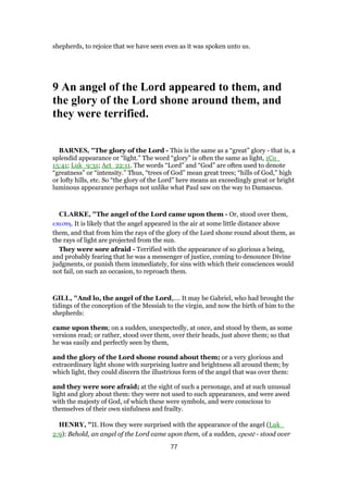 shepherds, to rejoice that we have seen even as it was spoken unto us.
9 An angel of the Lord appeared to them, and
the glory of the Lord shone around them, and
they were terrified.
BARNES, "The glory of the Lord - This is the same as a “great” glory - that is, a
splendid appearance or “light.” The word “glory” is often the same as light, 1Co_
15:41; Luk_9:31; Act_22:11. The words “Lord” and “God” are often used to denote
“greatness” or “intensity.” Thus, “trees of God” mean great trees; “hills of God,” high
or lofty hills, etc. So “the glory of the Lord” here means an exceedingly great or bright
luminous appearance perhaps not unlike what Paul saw on the way to Damascus.
CLARKE, "The angel of the Lord came upon them - Or, stood over them,
επεστη. It is likely that the angel appeared in the air at some little distance above
them, and that from him the rays of the glory of the Lord shone round about them, as
the rays of light are projected from the sun.
They were sore afraid - Terrified with the appearance of so glorious a being,
and probably fearing that he was a messenger of justice, coming to denounce Divine
judgments, or punish them immediately, for sins with which their consciences would
not fail, on such an occasion, to reproach them.
GILL, "And lo, the angel of the Lord,.... It may be Gabriel, who had brought the
tidings of the conception of the Messiah to the virgin, and now the birth of him to the
shepherds:
came upon them; on a sudden, unexpectedly, at once, and stood by them, as some
versions read; or rather, stood over them, over their heads, just above them; so that
he was easily and perfectly seen by them,
and the glory of the Lord shone round about them; or a very glorious and
extraordinary light shone with surprising lustre and brightness all around them; by
which light, they could discern the illustrious form of the angel that was over them:
and they were sore afraid; at the sight of such a personage, and at such unusual
light and glory about them: they were not used to such appearances, and were awed
with the majesty of God, of which these were symbols, and were conscious to
themselves of their own sinfulness and frailty.
HENRY, "II. How they were surprised with the appearance of the angel (Luk_
2:9): Behold, an angel of the Lord came upon them, of a sudden, epestē - stood over
77
 