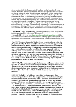 them; most probably, in the air over their heads, as coming immediately from
heaven. We read it, the angel, as if it were the same that appeared once and again in
the chapter before, the angel Gabriel, that was caused to fly swiftly; but that is not
certain. The angel's coming upon them intimates that they little thought of such a
thing, or expected it; for it is in a preventing way that gracious visits are made us
from heaven, or ever we are aware. That they might be sure it was an angel from
heaven, they saw and heard the glory of the Lord round about them; such as made
the night as bright as day, such a glory as used to attend God's appearance, a
heavenly glory, or an exceedingly great glory, such as they could not bear the
dazzling lustre of. This made them sore afraid, put them into great consternation, as
fearing some evil tidings. While we are conscious to ourselves of so much guilt, we
have reason to fear lest every express from heaven should be a messenger of wrath.
JAMISON, "glory of the Lord — “the brightness or glory which is represented
as encompassing all heavenly visions” [Olshausen].
sore afraid — So it ever was (Dan_10:7, Dan_10:8; Luk_1:12; Rev_1:17). Men
have never felt easy with the invisible world laid suddenly open to their gaze. It was
never meant to be permanent; a momentary purpose was all it was intended to serve.
CALVIN, "9.And, lo, the angel of the Lord came upon them He says, that the
glory of the Lord (145) shone around the shepherds, by which they perceived
him to be an angel. (146) For it would have been of little avail to be told by an
angel what is related by Luke, if God had not testified, by some outward sign,
that what they heard proceeded from Him. The angel appeared, not in an
ordinary form, or without majesty, but surrounded with the brightness of
heavenly glory, to affect powerfully the minds of the shepherds, that they might
receive the discourse which was addressed to them, as coming from the mouth of
God himself. Hence the fear, of which Luke shortly afterwards speaks, by which
God usually humbles the hearts of men, (as I have formerly explained,) and
disposes them to receive his word with reverence.
COFFMAN, "The angels appearing to Zacharias and to Mary, already recorded
by Luke, do not seem to have been accompanied by the "glory" mentioned here.
In this instance, it was necessary for the shepherds to be able to see. A similar
glory was seen by Paul in the appearance to him of Jesus on the Damascus road.
The fear of the shepherds was like that which always accompanied such a
visitation.
BENSON, "Luke 2:9-12. And lo, the angel of the Lord came upon them —
επεστη αυτοις, stood over them, that is, appeared in a visible form, standing in
the air over their heads; and the glory of the Lord shone round about them —
Not only a great light, but such a glorious splendour as used to represent the
presence of God, and was often attended with a host of angels, as here, Luke
2:13. And they were sore afraid — At so uncommon and so awful an appearance.
And the angel said — In the mildest and most condescending manner; Fear
not — Thus the angel Gabriel had encouraged Zacharias and Mary, Luke 1:12;
Luke 1:30. As if he had said, The design of my appearing to you hath nothing
terrible in it, but the contrary: for behold, I bring you good tidings of great
joy — The original expression here is peculiar, ευαγγελιζομαι υμιν χαραν
μεγαλην, I evangelize unto you great joy. So the Vulgate. Or, I announce unto
78
 