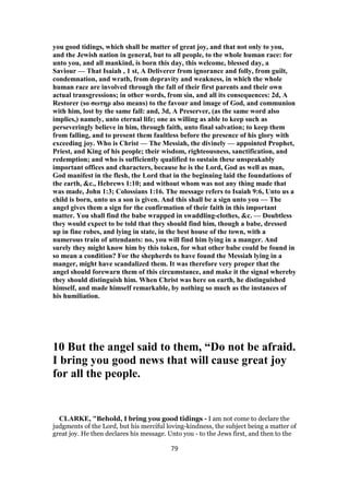 you good tidings, which shall be matter of great joy, and that not only to you,
and the Jewish nation in general, but to all people, to the whole human race: for
unto you, and all mankind, is born this day, this welcome, blessed day, a
Saviour — That Isaiah , 1 st, A Deliverer from ignorance and folly, from guilt,
condemnation, and wrath, from depravity and weakness, in which the whole
human race are involved through the fall of their first parents and their own
actual transgressions; in other words, from sin, and all its consequences: 2d, A
Restorer (so σωτηρ also means) to the favour and image of God, and communion
with him, lost by the same fall: and, 3d, A Preserver, (as the same word also
implies,) namely, unto eternal life; one as willing as able to keep such as
perseveringly believe in him, through faith, unto final salvation; to keep them
from falling, and to present them faultless before the presence of his glory with
exceeding joy. Who is Christ — The Messiah, the divinely — appointed Prophet,
Priest, and King of his people; their wisdom, righteousness, sanctification, and
redemption; and who is sufficiently qualified to sustain these unspeakably
important offices and characters, because he is the Lord, God as well as man,
God manifest in the flesh, the Lord that in the beginning laid the foundations of
the earth, &c., Hebrews 1:10; and without whom was not any thing made that
was made, John 1:3; Colossians 1:16. The message refers to Isaiah 9:6, Unto us a
child is born, unto us a son is given. And this shall be a sign unto you — The
angel gives them a sign for the confirmation of their faith in this important
matter. You shall find the babe wrapped in swaddling-clothes, &c. — Doubtless
they would expect to be told that they should find him, though a babe, dressed
up in fine robes, and lying in state, in the best house of the town, with a
numerous train of attendants: no, you will find him lying in a manger. And
surely they might know him by this token, for what other babe could be found in
so mean a condition? For the shepherds to have found the Messiah lying in a
manger, might have scandalized them. It was therefore very proper that the
angel should forewarn them of this circumstance, and make it the signal whereby
they should distinguish him. When Christ was here on earth, he distinguished
himself, and made himself remarkable, by nothing so much as the instances of
his humiliation.
10 But the angel said to them, “Do not be afraid.
I bring you good news that will cause great joy
for all the people.
CLARKE, "Behold, I bring you good tidings - I am not come to declare the
judgments of the Lord, but his merciful loving-kindness, the subject being a matter of
great joy. He then declares his message. Unto you - to the Jews first, and then to the
79
 